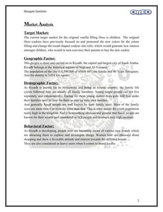 Stargate Institute



Market Analysis
Target Market:
The current target market for the original vanilla filling Oreo is children. The original
Oreo cookies have previously focused on and promoted the new colors for the crème
filling and change the round shaped cookies into rolls, which would generate new interest
amongst children, who would in turn convince their parents to buy the new cookie.

Geographic Factor:
This project is done and carried on in Riyadh, the capital and largest city of Saudi Arabia.
Riyadh belongs to the historical regions of Nejd and Al-Yamama.
The population of the city is 4,700,000 of which 60% are Saudis and 40 % are foreigners.
And the density is 3,024 km square.

Demographic Factor:
As Riyadh is known for its restrictions and being an Islamic country, the family life
cycles followed here are usually all family members. Young single people can not live
separately and independently, fearing for them young mature boys/girls will live under
their families until its time for them to start up their own families.
And generally Saudi people are well known by their family sizes. Most of the family
sizes are more then 6 or even far more than that. This is what makes the youth population
really high in the kingdom. And it is something obvious and general that Saudi people are
known for their wealth and considered as rich people and in return earn high incomes.

Behavioral Factor:
As Riyadh is developing, people now are becoming aware of various new brands which
are attracting them to explore and investigate things. Women here are obsessed about
shopping and show a favorable attitude and interest towards the different brands.
They are also considered as heavy users when it comes to brand loyalty.




                                                                                          2
 