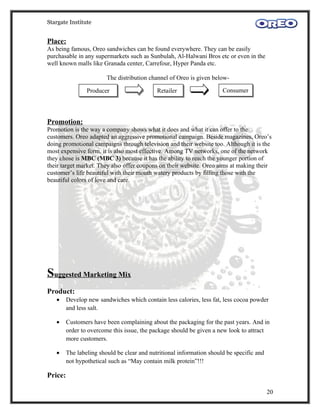 Stargate Institute


Place:
As being famous, Oreo sandwiches can be found everywhere. They can be easily
purchasable in any supermarkets such as Sunbulah, Al-Halwani Bros etc or even in the
well known malls like Granada center, Carrefour, Hyper Panda etc.

                         The distribution channel of Oreo is given below-

                 Producer                    Retailer                  Consumer




Promotion:
Promotion is the way a company shows what it does and what it can offer to the
customers. Oreo adapted an aggressive promotional campaign. Beside magazines, Oreo’s
doing promotional campaigns through television and their website too. Although it is the
most expensive form, it is also most effective. Among TV networks, one of the network
they chose is MBC (MBC 3) because it has the ability to reach the younger portion of
their target market. They also offer coupons on their website. Oreo aims at making their
customer’s life beautiful with their mouth watery products by filling those with the
beautiful colors of love and care.




Suggested Marketing Mix
Product:
   •     Develop new sandwiches which contain less calories, less fat, less cocoa powder
         and less salt.

   •     Customers have been complaining about the packaging for the past years. And in
         order to overcome this issue, the package should be given a new look to attract
         more customers.

   •     The labeling should be clear and nutritional information should be specific and
         not hypothetical such as “May contain milk protein”!!!

Price:

                                                                                           20
 