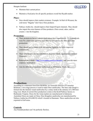 Stargate Institute
   •   Maintain their current prices.

   •   Maintain a fixed price for all specific products overall the Riyadh market.

Place:
   •   Oreo should improve their market existence. Example: In Hail-Al-Wazarat, the
       cold stores “Bagalas” don’t have Oreo products.

   •   Nabisco Arabia Inc. should improve their Import/Export channels. They should
       also import the extra features of Oreo products ( Oreo cereal, cakes, and ice
       creams ) into the kingdom.

Promotion:
   •   Their promotions haven’t shown much about their organizations. TV commercials
       were for a short time and ever since they haven’t shown any other particular
       promotions.

   •   They should get in contact with Advertising Agencies for better improved
       commercials.

   •   Their websites provide less information about the whole organization ( Internal
       /External).

   •   Redesign the website ( http://www.nabiscoworld.com/oreo/) and provide more
       corporate information.

   •   Aim for different promotional medias such as Bill boards, Flyers, etc………




Production:
According to a statement from Kim McMiller, an Associate Director of Consumer
Relations, a two-stage process is used to make Oreo sandwiches. The base cake dough is
formed into the familiar round sandwiches by a rotary mold at the entrance of a 300-foot-
long oven. Much of current Oreo production is done at the Kraft/Nabisco factory in
Richmond, Virginia. Oreos for the Asian market are manufactured in Indonesia.
Australian Oreos are made in China. Oreo Kingdom sandwiches are manufactured by
Nabisco Arabia Inc.(NAARCO) which’s located in Dammam. These sandwiches are also
exported to Gulf areas.


Controls
Any branded product can’t be perfectly flawless.

                                                                                         21
 