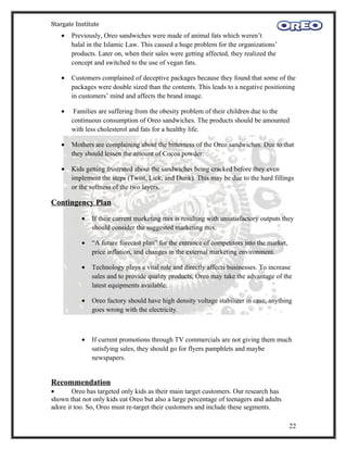 Stargate Institute
   •   Previously, Oreo sandwiches were made of animal fats which weren’t
       halal in the Islamic Law. This caused a huge problem for the organizations’
       products. Later on, when their sales were getting affected, they realized the
       concept and switched to the use of vegan fats.

   •   Customers complained of deceptive packages because they found that some of the
       packages were double sized than the contents. This leads to a negative positioning
       in customers’ mind and affects the brand image.

   •    Families are suffering from the obesity problem of their children due to the
       continuous consumption of Oreo sandwiches. The products should be amounted
       with less cholesterol and fats for a healthy life.

   •   Mothers are complaining about the bitterness of the Oreo sandwiches. Due to that
       they should lessen the amount of Cocoa powder.

   •   Kids getting frustrated about the sandwiches being cracked before they even
       implement the steps (Twist, Lick, and Dunk). This may be due to the hard fillings
       or the softness of the two layers.

Contingency Plan
           •   If their current marketing mix is resulting with unsatisfactory outputs they
               should consider the suggested marketing mix.

           •   “A future forecast plan” for the entrance of competitors into the market,
               price inflation, and changes in the external marketing environment.

           •   Technology plays a vital role and directly affects businesses. To increase
               sales and to provide quality products, Oreo may take the advantage of the
               latest equipments available.

           •   Oreo factory should have high density voltage stabilizer in case, anything
               goes wrong with the electricity.



           •   If current promotions through TV commercials are not giving them much
               satisfying sales, they should go for flyers pamphlets and maybe
               newspapers.


Recommendation
•       Oreo has targeted only kids as their main target customers. Our research has
shown that not only kids eat Oreo but also a large percentage of teenagers and adults
adore it too. So, Oreo must re-target their customers and include these segments.

                                                                                           22
 