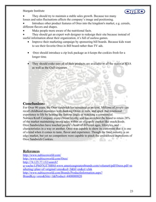 Stargate Institute
•       They should try to maintain a stable sales growth. Because too many
losses and sales fluctuations affects the company’s image and positioning.
•       Introduce other product features of Oreo into the kingdom's market, e.g. cereals,
different flavors and shapes.
•       Make people more aware of the nutritional facts.
•       They should get an expert web designer to redesign their site because instead of
useful information about their organization, it’s full of useless games.
    • Improve their marketing campaign by sponsoring bill boards. Because kids want
        to see their favorite Oreo in Bill board rather than TV ads.

   •    Oreo should introduce a zip lock package as it keeps the cookies fresh for a
       longer time.

   •   They should make sure all of their products are available in all the stores of KSA
       as well as the Gulf countries.




Conclusion:
For Over 90 years, the Oreo sandwich has remained as an icon. Millions of people can
recall childhood memories with dunking Oreos in milk, and spark that emotional
experience to life by hearing the famous jingle or watching a commercial.
Nabisco/Kraft Company enjoys brand loyalty and has stretched the brand to retain 28%
of the market maintaining strong sales within an oligopoly market like snack foods.
Oreo Sandwiches have touched people’s heart of different ages, lifestyles, and
characteristics in a way or another. Oreo was capable to show its customers that it is one
of a kind when it comes to taste, flavor and experience. Though the food industry is an
edgy market, but yet no competitors were capable to pinch the undisclosed ingredients of
Oreo Sandwich Cookies.


References
http://www.nabiscoworld.com/
http://www.nabiscoworld.com/Oreo/
http://74.125.77.132/search?
q=cache:UPbD7GT7HR8J:www.americasgreatestbrands.com/volume6/pdf/Oreos.pdf+m
arketing+plan+of+original+oreo&cd=3&hl=en&ct=clnk
http://www.nabiscoworld.com/Brands/ProductInformation.aspx?
BrandKey=oreo&Site=1&Product=4400000820



                                                                                        23
 