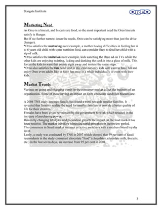 Stargate Institute



Marketing Need
As Oreo is a biscuit, and biscuits are food, so the most important need the Oreo biscuits
satisfy is Hunger.
But if we further narrow down the needs, Oreo can be satisfying more than just the drive
(hunger).
*Oreo satisfies the nurturing need example, a mother having difficulties in feeding her 4
to 6 years old child with some nutrition food, can consider Oreo to feed her child with a
sip of milk.
*Oreo satisfies the imitation need example, kids watching the Oreo ad on TVs while the
other kids are enjoying twisting, licking and dunking the cookie into a glass of milk. This
forces the kids to want that cookie right away and imitate the same steps.
*Oreo also satisfies the fun need, and in this case not only kids will want to have fun and
enjoy Oreo even adults like to have fun once in a while individually or even with their
kids.

Market Trends
Various on-going and changing trends in the consumer market affect the business of an
organization. Some of those having an impact on Oreo chocolate sandwich biscuits are:

A 2004 TNS study amongst Saudis has found a trend towards smaller families. It
revealed that Saudis - realize the need for smaller families to provide a better quality of
life for their children.
Females have been given permission by the government to work which resulted in the
increase of purchasing power.
Driven by changing lifestyles and population growth the impact on the food market has
been positive. The market therefore witnessed rapid growth over the review period.
The consumers in Saudi market are seen as active switchers with a medium brand loyalty
level.
Lastly, a study was conducted by TNS in 2007 which showed that 99 per cent of Saudi
respondents in the study consumed chocolate "food" (chocolates, chocolate milk, biscuits,
etc.) in the last seven days, an increase from 95 per cent in 2004.




                                                                                          3
 