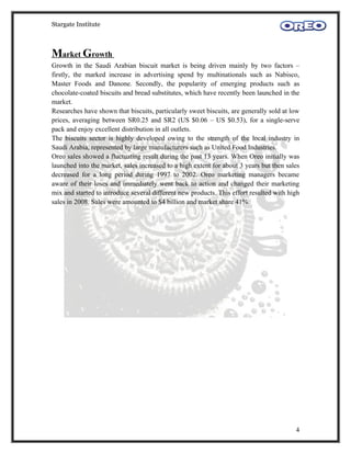 Stargate Institute



Market Growth
Growth in the Saudi Arabian biscuit market is being driven mainly by two factors –
firstly, the marked increase in advertising spend by multinationals such as Nabisco,
Master Foods and Danone. Secondly, the popularity of emerging products such as
chocolate-coated biscuits and bread substitutes, which have recently been launched in the
market.
Researches have shown that biscuits, particularly sweet biscuits, are generally sold at low
prices, averaging between SR0.25 and SR2 (US $0.06 – US $0.53), for a single-serve
pack and enjoy excellent distribution in all outlets.
The biscuits sector is highly developed owing to the strength of the local industry in
Saudi Arabia, represented by large manufacturers such as United Food Industries.
Oreo sales showed a fluctuating result during the past 13 years. When Oreo initially was
launched into the market, sales increased to a high extent for about 3 years but then sales
decreased for a long period during 1997 to 2002. Oreo marketing managers became
aware of their loses and immediately went back to action and changed their marketing
mix and started to introduce several different new products. This effort resulted with high
sales in 2008. Sales were amounted to $4 billion and market share 41%.




                                                                                         4
 