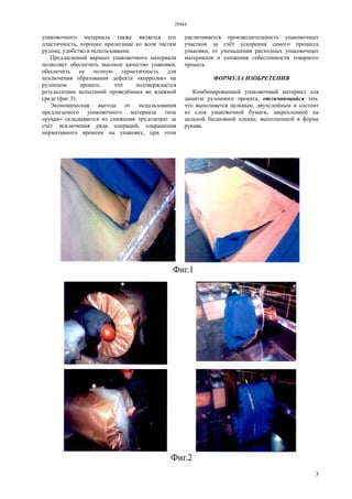 28444
3
упаковочного материала также является его
пластичность, хорошее прилегание ко всем частям
рулона, удобство в использовании.
Предлагаемый вариант упаковочного материала
позволяет обеспечить высокое качество упаковки,
обеспечить ее полную герметичность для
исключения образования дефекта «коррозия» на
рулонном прокате, что подтверждается
результатами испытаний проведённых во влажной
среде (фиг.3).
Экономическая выгода от использования
предлагаемого упаковочного материала типа
«рукав» складывается из снижения трудозатрат за
счёт исключения ряда операций, сокращения
нормативного времени на упаковку, при этом
увеличивается производительность упаковочных
участков за счёт ускорения самого процесса
упаковки, от уменьшения расходных упаковочных
материалов и снижения себестоимости товарного
проката.
ФОРМУЛА ИЗОБРЕТЕНИЯ
Комбинированный упаковочный материал для
защиты рулонного проката, отличающийся тем,
что выполняется цельным, двухслойным и состоит
из слоя упаковочной бумаги, закрепленной на
цельной бесшовной пленке, выполненной в форме
рукава.
 