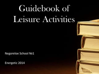 Guidebook of Leisure Activities
Guidebook of
Leisure Activities
Negoreloe School №1
Energetic 2014
 