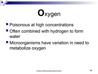 Factors Affecting Microbial Growth 17
Oxygen
 Poisonous at high concentrations
 Often combined with hydrogen to form
water
 Microorganisms have variation in need to
metabolize oxygen
 