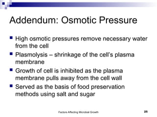 Factors Affecting Microbial Growth 25
Addendum: Osmotic Pressure
 High osmotic pressures remove necessary water
from the cell
 Plasmolysis – shrinkage of the cell’s plasma
membrane
 Growth of cell is inhibited as the plasma
membrane pulls away from the cell wall
 Served as the basis of food preservation
methods using salt and sugar
 
