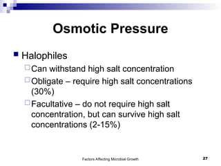 Factors Affecting Microbial Growth 27
Osmotic Pressure
 Halophiles
Can withstand high salt concentration
Obligate – require high salt concentrations
(30%)
Facultative – do not require high salt
concentration, but can survive high salt
concentrations (2-15%)
 