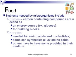 Factors Affecting Microbial Growth 4
Food
 Nutrients needed by microorganisms include:
Carbon – carbon containing compounds are n
eeded as
 an energy source (ex. glucose)
 for building blocks.
Nitrogen
 needed for amino acids and nucleotides;
 some can synthesize all 20 amino acids;
 others have to have some provided in their
medium.
 