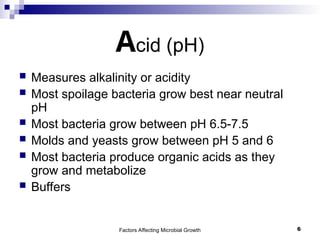 Factors Affecting Microbial Growth 6
Acid (pH)
 Measures alkalinity or acidity
 Most spoilage bacteria grow best near neutral
pH
 Most bacteria grow between pH 6.5-7.5
 Molds and yeasts grow between pH 5 and 6
 Most bacteria produce organic acids as they
grow and metabolize
 Buffers
 