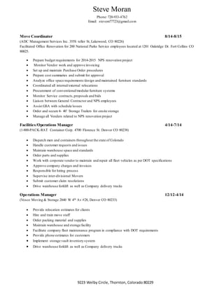 Steve Moran
Phone: 720-933-4762
Email: stevem77723@gmail.com
9223 Welby Circle, Thornton, Colorado 80229
Move Coordinator 8/14-8/15
(ADC Management Services Inc. 355S teller St, Lakewood, CO 80226)
Facilitated Office Renovation for 200 National Parks Service employees located at 1201 Oakridge Dr. Fort Collins CO
80025.
 Prepare budget requirements for 2014-2015 NPS renovation project
 Monitor Vendor work and approve invoicing
 Set up and maintain Purchase Order procedures
 Prepare cost summaries and submit for approval
 Analyze office space requirements/design and maintained furniture standards
 Coordinated all internal/external relocations
 Procurement of conventional/modular furniture systems
 Monitor Service contracts,proposals and bids
 Liaison between General Contractor and NPS employees
 Assist GSA with schedule/issues
 Order and secure 4- 40’ Storage Trailers for onsite storage
 Manage all Venders related to NPS renovation project
Facilities/Operations Manager 4/14-7/14
(1-800-PACK-RAT Container Corp. 4700 Florence St. Denver CO 80238)
 Dispatch men and containers throughout the state of Colorado
 Handle customer requests and issues
 Maintain warehouse space and standards
 Order parts and supplies
 Work with corporate vendor to maintain and repair all fleet vehicles as per DOT specifications
 Approve company charges and invoices
 Responsible for hiring process
 Supervise inter-divisional Movers
 Submit customer claim resolutions
 Drive warehouse forklift as well as Company delivery trucks
Operations Manager 12/12-4/14
(Vosco Moving & Storage 2840 W 4th Av #28, Denver CO 80233)
 Provide relocation estimates for clients
 Hire and train move staff
 Order packing material and supplies
 Maintain warehouse and storage facility
 Facilitate company fleet maintenance program in compliance with DOT requirements
 Provide phone estimates for customers
 Implement storage vault inventory system
 Drive warehouse forklift as well as Company delivery trucks
 
