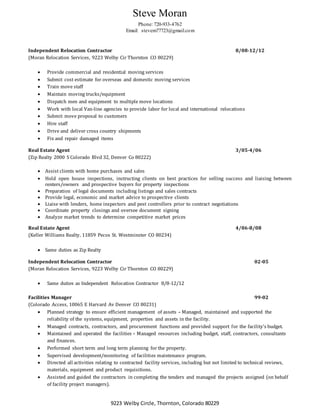 Steve Moran
Phone: 720-933-4762
Email: stevem77723@gmail.com
9223 Welby Circle, Thornton, Colorado 80229
Independent Relocation Contractor 8/08-12/12
(Moran Relocation Services, 9223 Welby Cir Thornton CO 80229)
 Provide commercial and residential moving services
 Submit cost estimate for overseas and domestic moving services
 Train move staff
 Maintain moving trucks/equipment
 Dispatch men and equipment to multiple move locations
 Work with local Van-line agencies to provide labor for local and international relocations
 Submit move proposal to customers
 Hire staff
 Drive and deliver cross country shipments
 Fix and repair damaged items
Real Estate Agent 3/05-4/06
(Zip Realty 2000 S Colorado Blvd 32, Denver Co 80222)
 Assist clients with home purchases and sales
 Hold open house inspections, instructing clients on best practices for selling success and liaising between
renters/owners and prospective buyers for property inspections
 Preparation of legal documents including listings and sales contracts
 Provide legal, economic and market advice to prospective clients
 Liaise with lenders, home inspectors and pest controllers prior to contract negotiations
 Coordinate property closings and oversee document signing
 Analyze market trends to determine competitive market prices
Real Estate Agent 4/06-8/08
(Keller Williams Realty, 11859 Pecos St. Westminster CO 80234)
 Same duties as Zip Realty
Independent Relocation Contractor 02-05
(Moran Relocation Services, 9223 Welby Cir Thornton CO 80229)
 Same duties as Independent Relocation Contractor 8/8-12/12
Facilities Manager 99-02
(Colorado Access, 10065 E Harvard Av Denver CO 80231)
 Planned strategy to ensure efficient management of assets – Managed, maintained and supported the
reliability of the systems, equipment, properties and assets in the facility.
 Managed contracts, contractors, and procurement functions and provided support for the facility’s budget.
 Maintained and operated the facilities – Managed resources including budget, staff, contractors, consultants
and finances.
 Performed short term and long term planning for the property.
 Supervised development/monitoring of facilities maintenance program.
 Directed all activities relating to contracted facility services, including but not limited to technical reviews,
materials, equipment and product requisitions.
 Assisted and guided the contractors in completing the tenders and managed the projects assigned (on behalf
of facility project managers).
 