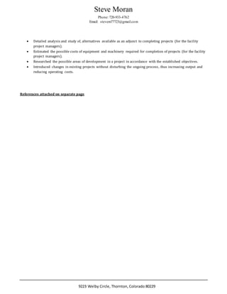 Steve Moran
Phone: 720-933-4762
Email: stevem77723@gmail.com
9223 Welby Circle, Thornton, Colorado 80229
 Detailed analysis and study of, alternatives available as an adjunct to completing projects (for the facility
project managers).
 Estimated the possible costs of equipment and machinery required for completion of projects (for the facility
project managers).
 Researched the possible areas of development in a project in accordance with the established objectives.
 Introduced changes in existing projects without disturbing the ongoing process, thus increasing output and
reducing operating costs.
References attached on separate page
 