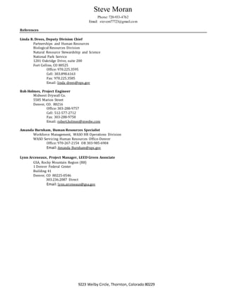 Steve Moran
Phone: 720-933-4762
Email: stevem77723@gmail.com
9223 Welby Circle, Thornton, Colorado 80229
References
Linda R. Drees, Deputy Division Chief
Partnerships and Human Resources
Biological Resources Division
Natural Resource Stewardship and Science
National Park Service
1201 Oakridge Drive, suite 200
Fort Collins, CO 80525
Office: 970.225.3595
Cell: 303.898.6163
Fax: 970.225.3585
Email: linda_drees@nps.gov
Rob Holmes, Project Engineer
Midwest Drywall Co.
5585 Marion Street
Denver, CO. 80216
Office: 303-288-9757
Cell: 512-577-2712
Fax: 303-288-9758
Email: robert.holmes@mwdw.com
Amanda Burnham, Human Resources Specialist
Workforce Management, WASO HR Operations Division
WASO Servicing Human Resources Office-Denver
Office: 970-267-2154 OR 303-985-6904
Email:Amanda_Burnham@nps.gov
Lynn Arceneaux, Project Manager, LEED Green Associate
GSA, Rocky Mountain Region (R8)
1 Denver Federal Center
Building 41
Denver, CO 80225-0546
303.236.2087 Direct
Email:lynn.arceneaux@gsa.gov
 