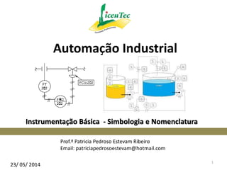 Instrumentação Básica - Simbologia e Nomenclatura
Prof.ª Patricia Pedroso Estevam Ribeiro
Email: patriciapedrosoestevam@hotmail.com
Automação Industrial
23/ 05/ 2014
1
 