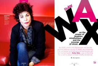 May – July 2016
5958
CAREER
Ruby Wax
By 2020, stress and depression will be the
second leading causes of death and disability.
For comedian and self-proclaimed poster girl
for mental health, Ruby Wax, now is the time
for us all to adopt a more mindful existence.
X
Ruby
on the
power of
laughter,
mindfulness,
and the
scourge
of stress
W
ARuby Wax,
writer, performer
and mental health
campaigner
Ruby’s latest show,
Frazzled, is touring the
UK, exploring how
mindfulness can be
applied in daily life.
rubywax.net
| Mary Appleton
 