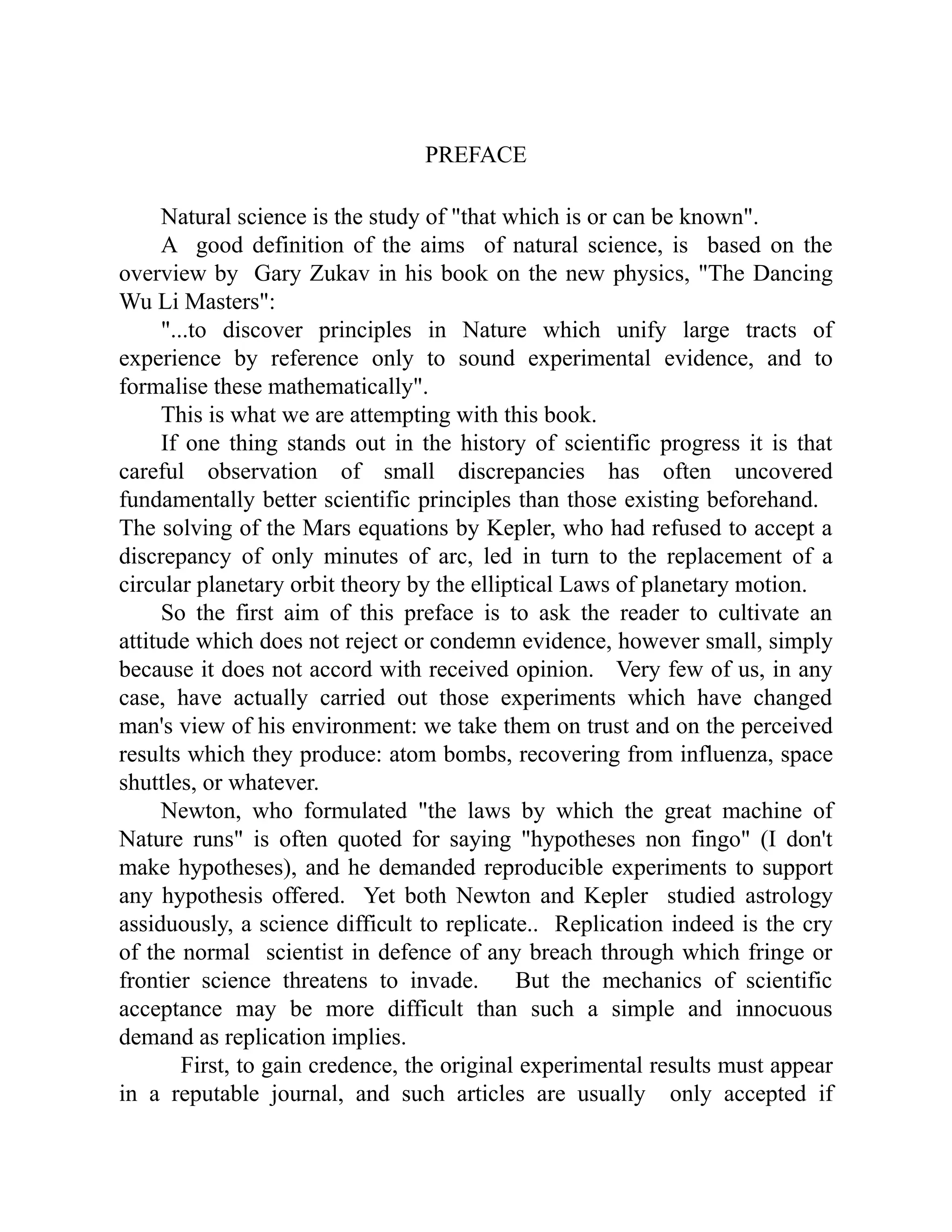 PREFACE
Natural science is the study of "that which is or can be known".
A good definition of the aims of natural science, is based on the
overview by Gary Zukav in his book on the new physics, "The Dancing
Wu Li Masters":
"...to discover principles in Nature which unify large tracts of
experience by reference only to sound experimental evidence, and to
formalise these mathematically".
This is what we are attempting with this book.
If one thing stands out in the history of scientific progress it is that
careful observation of small discrepancies has often uncovered
fundamentally better scientific principles than those existing beforehand.
The solving of the Mars equations by Kepler, who had refused to accept a
discrepancy of only minutes of arc, led in turn to the replacement of a
circular planetary orbit theory by the elliptical Laws of planetary motion.
So the first aim of this preface is to ask the reader to cultivate an
attitude which does not reject or condemn evidence, however small, simply
because it does not accord with received opinion. Very few of us, in any
case, have actually carried out those experiments which have changed
man's view of his environment: we take them on trust and on the perceived
results which they produce: atom bombs, recovering from influenza, space
shuttles, or whatever.
Newton, who formulated "the laws by which the great machine of
Nature runs" is often quoted for saying "hypotheses non fingo" (I don't
make hypotheses), and he demanded reproducible experiments to support
any hypothesis offered. Yet both Newton and Kepler studied astrology
assiduously, a science difficult to replicate.. Replication indeed is the cry
of the normal scientist in defence of any breach through which fringe or
frontier science threatens to invade. But the mechanics of scientific
acceptance may be more difficult than such a simple and innocuous
demand as replication implies.
First, to gain credence, the original experimental results must appear
in a reputable journal, and such articles are usually only accepted if
 