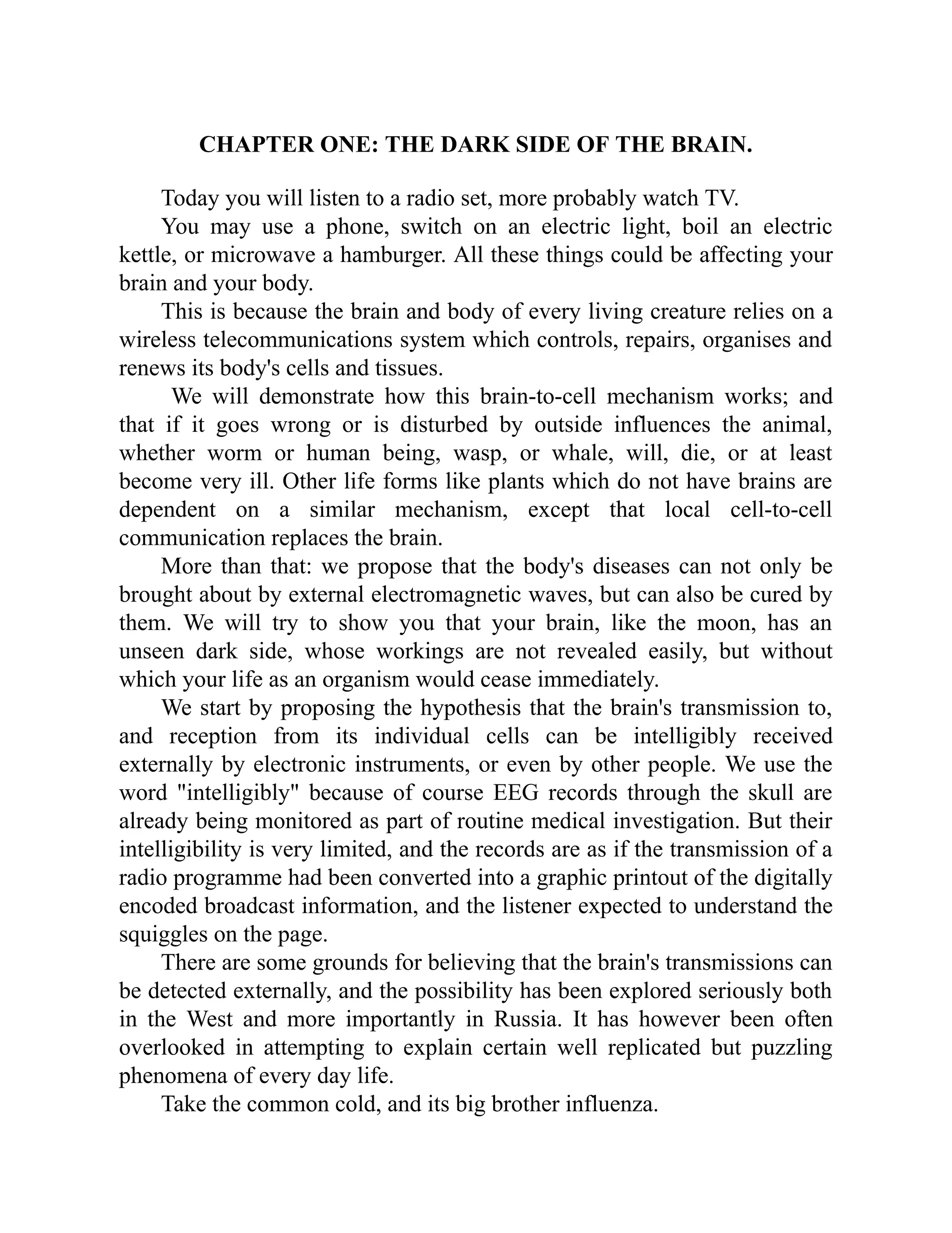 CHAPTER ONE: THE DARK SIDE OF THE BRAIN.
Today you will listen to a radio set, more probably watch TV.
You may use a phone, switch on an electric light, boil an electric
kettle, or microwave a hamburger. All these things could be affecting your
brain and your body.
This is because the brain and body of every living creature relies on a
wireless telecommunications system which controls, repairs, organises and
renews its body's cells and tissues.
We will demonstrate how this brain-to-cell mechanism works; and
that if it goes wrong or is disturbed by outside influences the animal,
whether worm or human being, wasp, or whale, will, die, or at least
become very ill. Other life forms like plants which do not have brains are
dependent on a similar mechanism, except that local cell-to-cell
communication replaces the brain.
More than that: we propose that the body's diseases can not only be
brought about by external electromagnetic waves, but can also be cured by
them. We will try to show you that your brain, like the moon, has an
unseen dark side, whose workings are not revealed easily, but without
which your life as an organism would cease immediately.
We start by proposing the hypothesis that the brain's transmission to,
and reception from its individual cells can be intelligibly received
externally by electronic instruments, or even by other people. We use the
word "intelligibly" because of course EEG records through the skull are
already being monitored as part of routine medical investigation. But their
intelligibility is very limited, and the records are as if the transmission of a
radio programme had been converted into a graphic printout of the digitally
encoded broadcast information, and the listener expected to understand the
squiggles on the page.
There are some grounds for believing that the brain's transmissions can
be detected externally, and the possibility has been explored seriously both
in the West and more importantly in Russia. It has however been often
overlooked in attempting to explain certain well replicated but puzzling
phenomena of every day life.
Take the common cold, and its big brother influenza.
 
