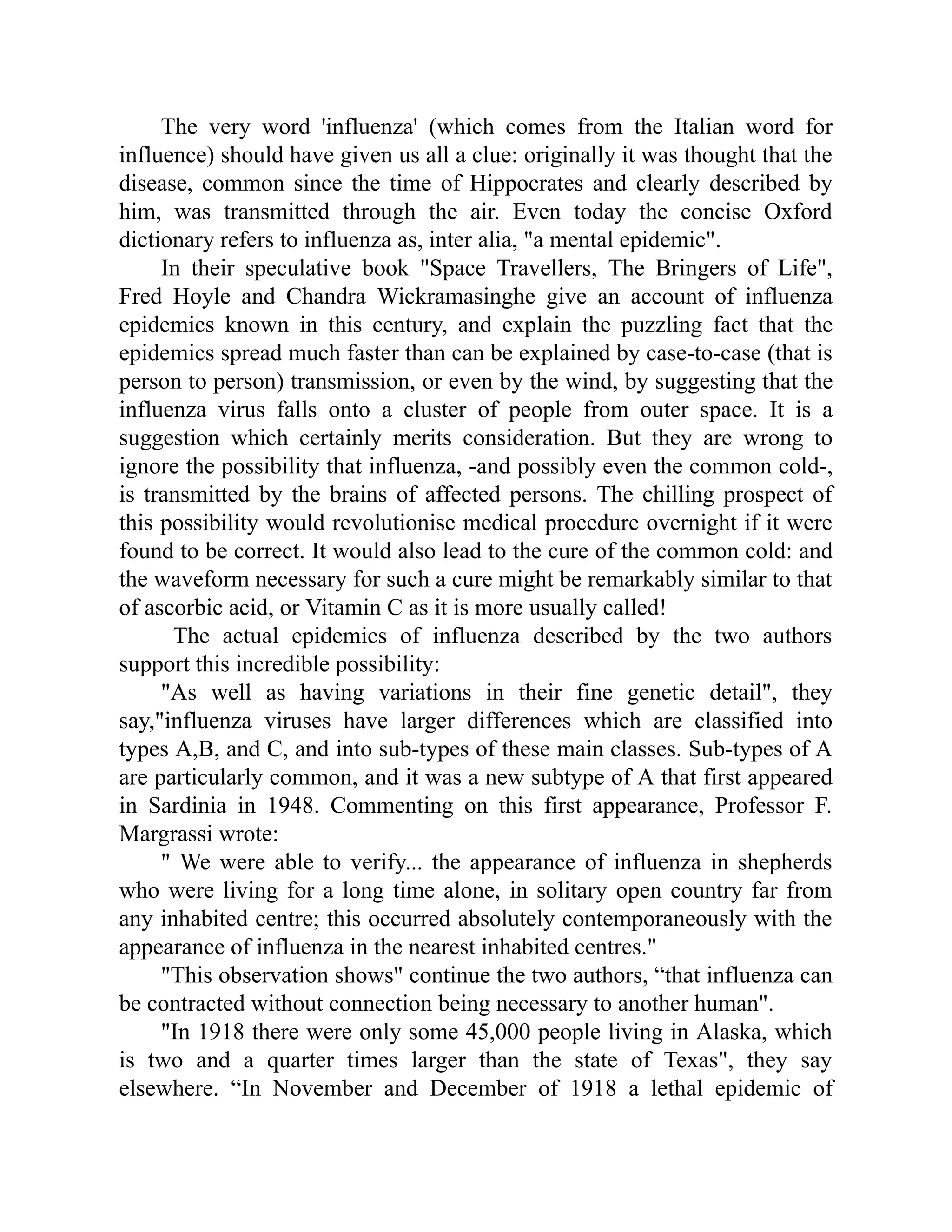 The very word 'influenza' (which comes from the Italian word for
influence) should have given us all a clue: originally it was thought that the
disease, common since the time of Hippocrates and clearly described by
him, was transmitted through the air. Even today the concise Oxford
dictionary refers to influenza as, inter alia, "a mental epidemic".
In their speculative book "Space Travellers, The Bringers of Life",
Fred Hoyle and Chandra Wickramasinghe give an account of influenza
epidemics known in this century, and explain the puzzling fact that the
epidemics spread much faster than can be explained by case-to-case (that is
person to person) transmission, or even by the wind, by suggesting that the
influenza virus falls onto a cluster of people from outer space. It is a
suggestion which certainly merits consideration. But they are wrong to
ignore the possibility that influenza, -and possibly even the common cold-,
is transmitted by the brains of affected persons. The chilling prospect of
this possibility would revolutionise medical procedure overnight if it were
found to be correct. It would also lead to the cure of the common cold: and
the waveform necessary for such a cure might be remarkably similar to that
of ascorbic acid, or Vitamin C as it is more usually called!
The actual epidemics of influenza described by the two authors
support this incredible possibility:
"As well as having variations in their fine genetic detail", they
say,"influenza viruses have larger differences which are classified into
types A,B, and C, and into sub-types of these main classes. Sub-types of A
are particularly common, and it was a new subtype of A that first appeared
in Sardinia in 1948. Commenting on this first appearance, Professor F.
Margrassi wrote:
" We were able to verify... the appearance of influenza in shepherds
who were living for a long time alone, in solitary open country far from
any inhabited centre; this occurred absolutely contemporaneously with the
appearance of influenza in the nearest inhabited centres."
"This observation shows" continue the two authors, “that influenza can
be contracted without connection being necessary to another human".
"In 1918 there were only some 45,000 people living in Alaska, which
is two and a quarter times larger than the state of Texas", they say
elsewhere. “In November and December of 1918 a lethal epidemic of
 