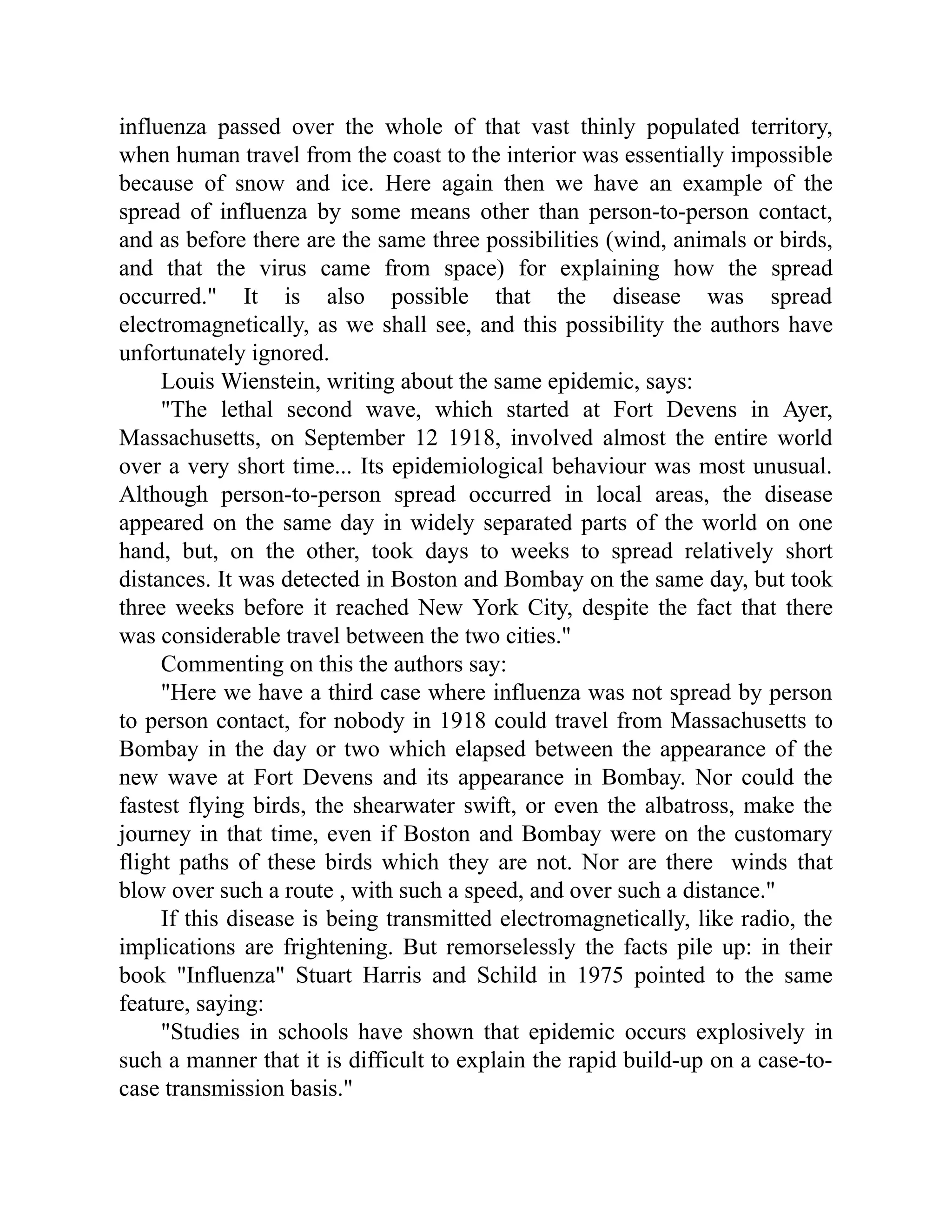 influenza passed over the whole of that vast thinly populated territory,
when human travel from the coast to the interior was essentially impossible
because of snow and ice. Here again then we have an example of the
spread of influenza by some means other than person-to-person contact,
and as before there are the same three possibilities (wind, animals or birds,
and that the virus came from space) for explaining how the spread
occurred." It is also possible that the disease was spread
electromagnetically, as we shall see, and this possibility the authors have
unfortunately ignored.
Louis Wienstein, writing about the same epidemic, says:
"The lethal second wave, which started at Fort Devens in Ayer,
Massachusetts, on September 12 1918, involved almost the entire world
over a very short time... Its epidemiological behaviour was most unusual.
Although person-to-person spread occurred in local areas, the disease
appeared on the same day in widely separated parts of the world on one
hand, but, on the other, took days to weeks to spread relatively short
distances. It was detected in Boston and Bombay on the same day, but took
three weeks before it reached New York City, despite the fact that there
was considerable travel between the two cities."
Commenting on this the authors say:
"Here we have a third case where influenza was not spread by person
to person contact, for nobody in 1918 could travel from Massachusetts to
Bombay in the day or two which elapsed between the appearance of the
new wave at Fort Devens and its appearance in Bombay. Nor could the
fastest flying birds, the shearwater swift, or even the albatross, make the
journey in that time, even if Boston and Bombay were on the customary
flight paths of these birds which they are not. Nor are there winds that
blow over such a route , with such a speed, and over such a distance."
If this disease is being transmitted electromagnetically, like radio, the
implications are frightening. But remorselessly the facts pile up: in their
book "Influenza" Stuart Harris and Schild in 1975 pointed to the same
feature, saying:
"Studies in schools have shown that epidemic occurs explosively in
such a manner that it is difficult to explain the rapid build-up on a case-to-
case transmission basis."
 