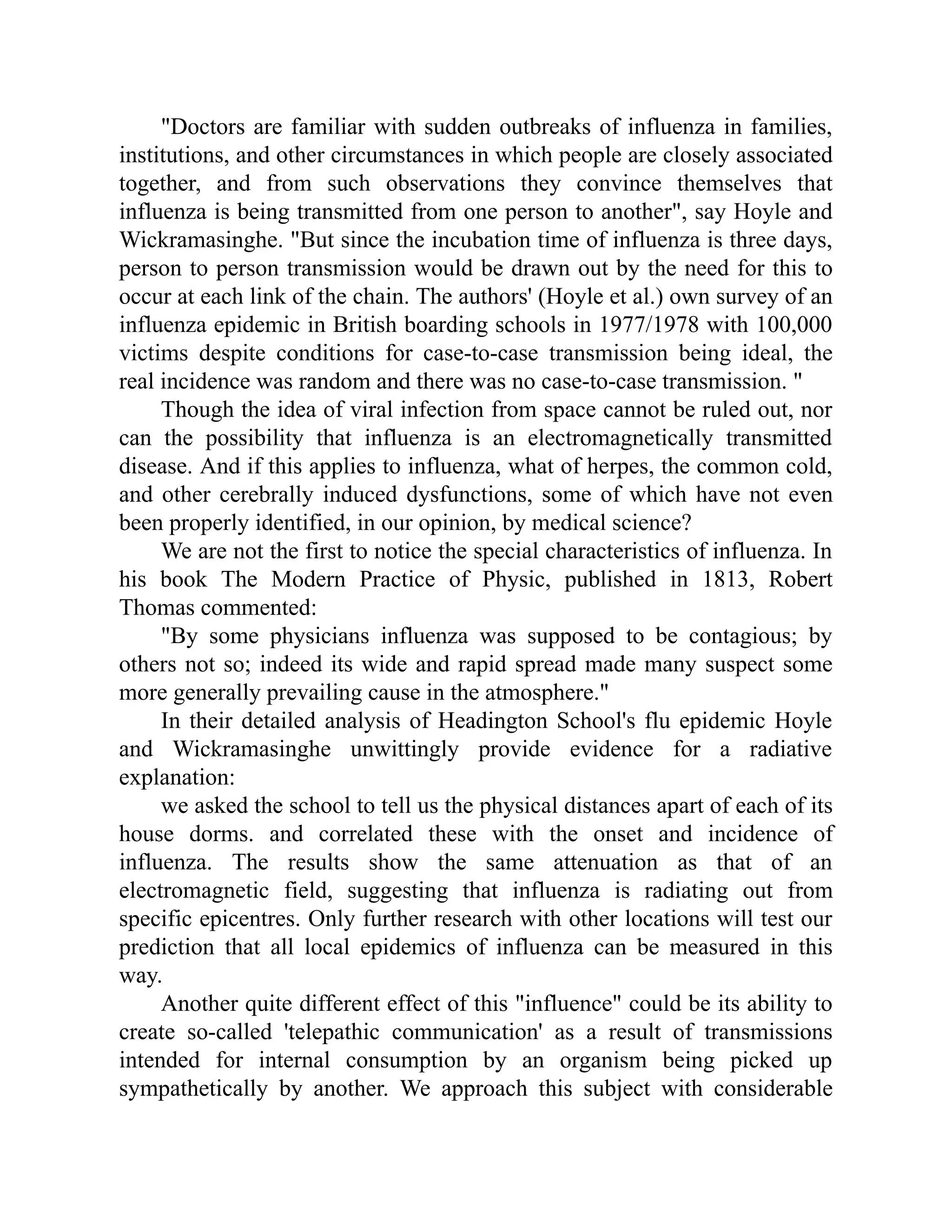 "Doctors are familiar with sudden outbreaks of influenza in families,
institutions, and other circumstances in which people are closely associated
together, and from such observations they convince themselves that
influenza is being transmitted from one person to another", say Hoyle and
Wickramasinghe. "But since the incubation time of influenza is three days,
person to person transmission would be drawn out by the need for this to
occur at each link of the chain. The authors' (Hoyle et al.) own survey of an
influenza epidemic in British boarding schools in 1977/1978 with 100,000
victims despite conditions for case-to-case transmission being ideal, the
real incidence was random and there was no case-to-case transmission. "
Though the idea of viral infection from space cannot be ruled out, nor
can the possibility that influenza is an electromagnetically transmitted
disease. And if this applies to influenza, what of herpes, the common cold,
and other cerebrally induced dysfunctions, some of which have not even
been properly identified, in our opinion, by medical science?
We are not the first to notice the special characteristics of influenza. In
his book The Modern Practice of Physic, published in 1813, Robert
Thomas commented:
"By some physicians influenza was supposed to be contagious; by
others not so; indeed its wide and rapid spread made many suspect some
more generally prevailing cause in the atmosphere."
In their detailed analysis of Headington School's flu epidemic Hoyle
and Wickramasinghe unwittingly provide evidence for a radiative
explanation:
we asked the school to tell us the physical distances apart of each of its
house dorms. and correlated these with the onset and incidence of
influenza. The results show the same attenuation as that of an
electromagnetic field, suggesting that influenza is radiating out from
specific epicentres. Only further research with other locations will test our
prediction that all local epidemics of influenza can be measured in this
way.
Another quite different effect of this "influence" could be its ability to
create so-called 'telepathic communication' as a result of transmissions
intended for internal consumption by an organism being picked up
sympathetically by another. We approach this subject with considerable
 