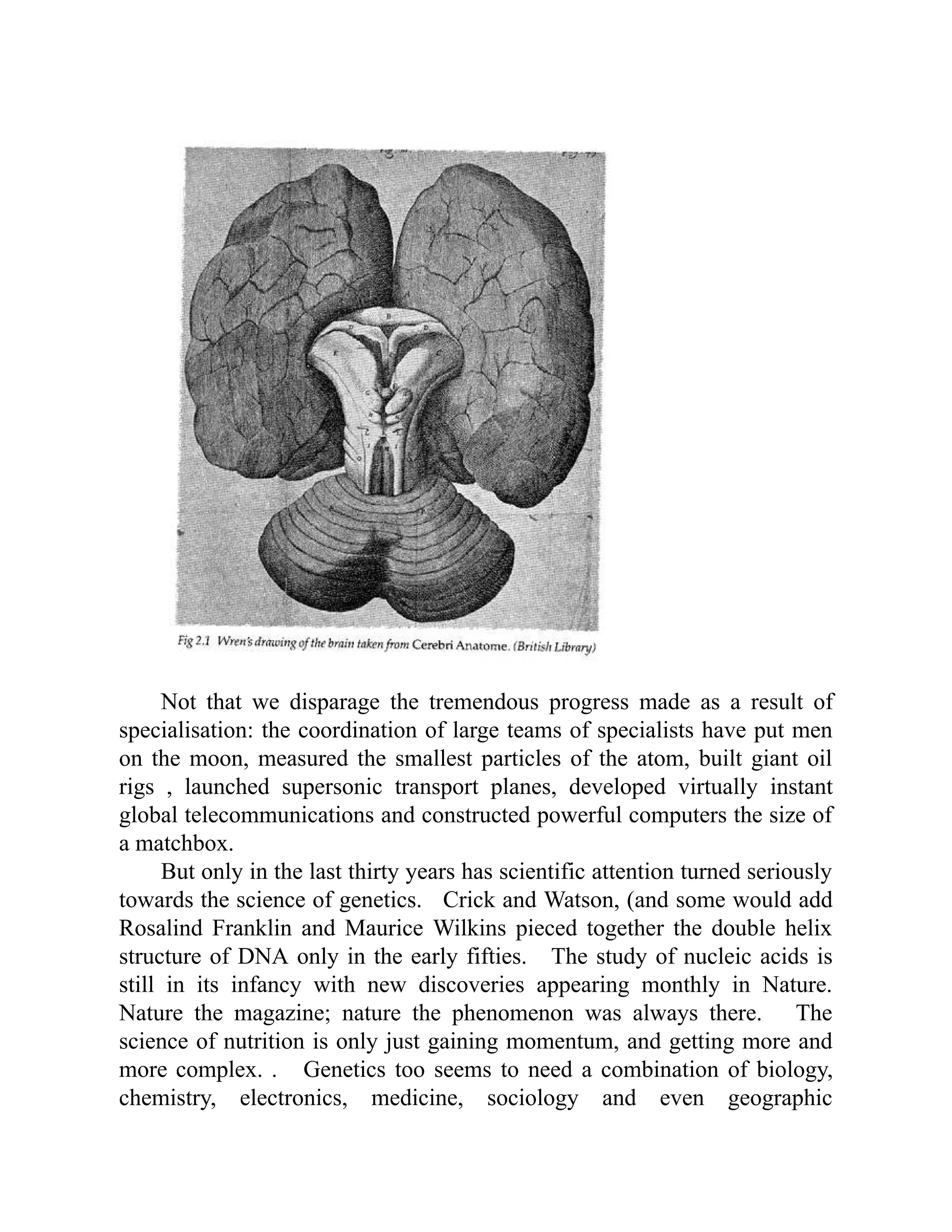 Not that we disparage the tremendous progress made as a result of
specialisation: the coordination of large teams of specialists have put men
on the moon, measured the smallest particles of the atom, built giant oil
rigs , launched supersonic transport planes, developed virtually instant
global telecommunications and constructed powerful computers the size of
a matchbox.
But only in the last thirty years has scientific attention turned seriously
towards the science of genetics. Crick and Watson, (and some would add
Rosalind Franklin and Maurice Wilkins pieced together the double helix
structure of DNA only in the early fifties. The study of nucleic acids is
still in its infancy with new discoveries appearing monthly in Nature.
Nature the magazine; nature the phenomenon was always there. The
science of nutrition is only just gaining momentum, and getting more and
more complex. . Genetics too seems to need a combination of biology,
chemistry, electronics, medicine, sociology and even geographic
 