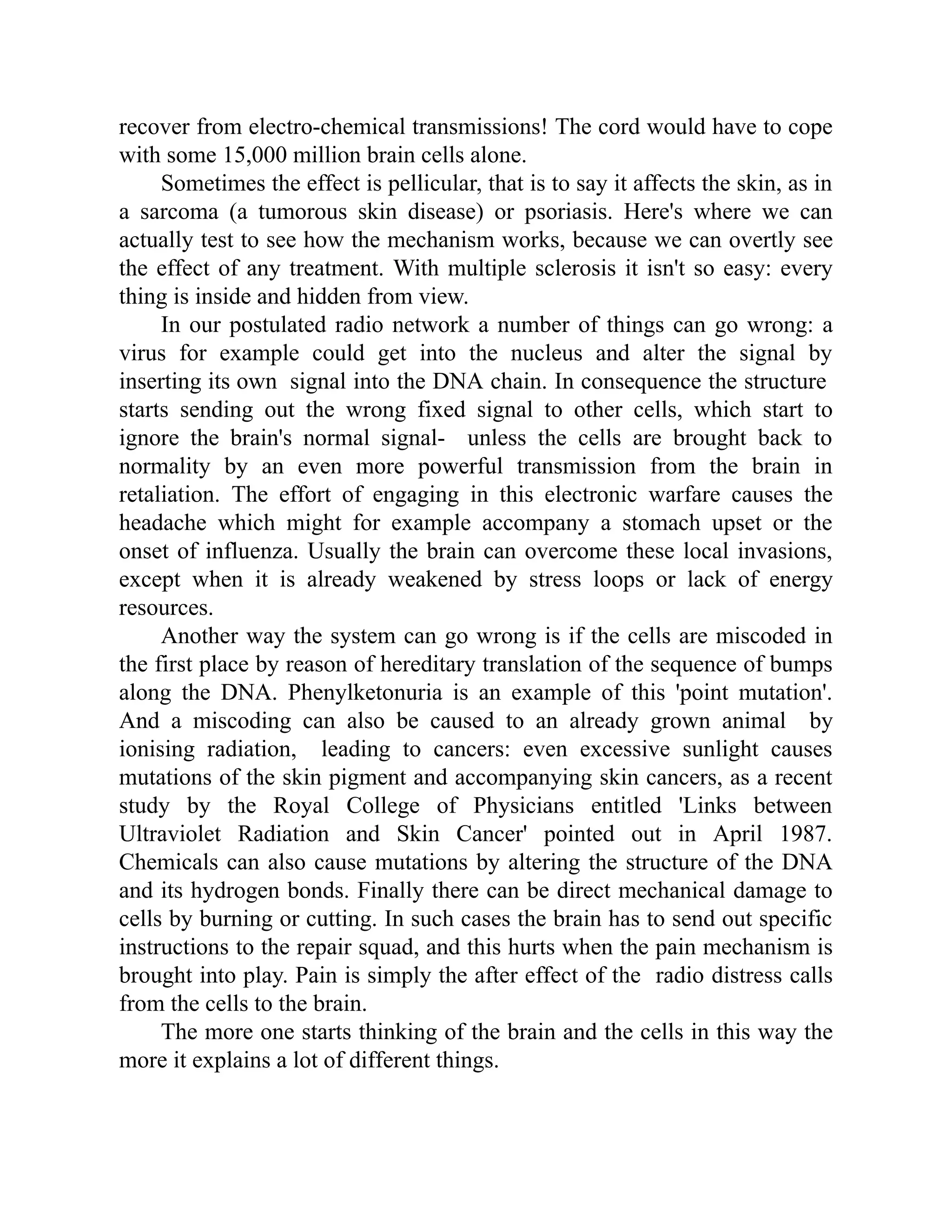 recover from electro-chemical transmissions! The cord would have to cope
with some 15,000 million brain cells alone.
Sometimes the effect is pellicular, that is to say it affects the skin, as in
a sarcoma (a tumorous skin disease) or psoriasis. Here's where we can
actually test to see how the mechanism works, because we can overtly see
the effect of any treatment. With multiple sclerosis it isn't so easy: every
thing is inside and hidden from view.
In our postulated radio network a number of things can go wrong: a
virus for example could get into the nucleus and alter the signal by
inserting its own signal into the DNA chain. In consequence the structure
starts sending out the wrong fixed signal to other cells, which start to
ignore the brain's normal signal- unless the cells are brought back to
normality by an even more powerful transmission from the brain in
retaliation. The effort of engaging in this electronic warfare causes the
headache which might for example accompany a stomach upset or the
onset of influenza. Usually the brain can overcome these local invasions,
except when it is already weakened by stress loops or lack of energy
resources.
Another way the system can go wrong is if the cells are miscoded in
the first place by reason of hereditary translation of the sequence of bumps
along the DNA. Phenylketonuria is an example of this 'point mutation'.
And a miscoding can also be caused to an already grown animal by
ionising radiation, leading to cancers: even excessive sunlight causes
mutations of the skin pigment and accompanying skin cancers, as a recent
study by the Royal College of Physicians entitled 'Links between
Ultraviolet Radiation and Skin Cancer' pointed out in April 1987.
Chemicals can also cause mutations by altering the structure of the DNA
and its hydrogen bonds. Finally there can be direct mechanical damage to
cells by burning or cutting. In such cases the brain has to send out specific
instructions to the repair squad, and this hurts when the pain mechanism is
brought into play. Pain is simply the after effect of the radio distress calls
from the cells to the brain.
The more one starts thinking of the brain and the cells in this way the
more it explains a lot of different things.
 