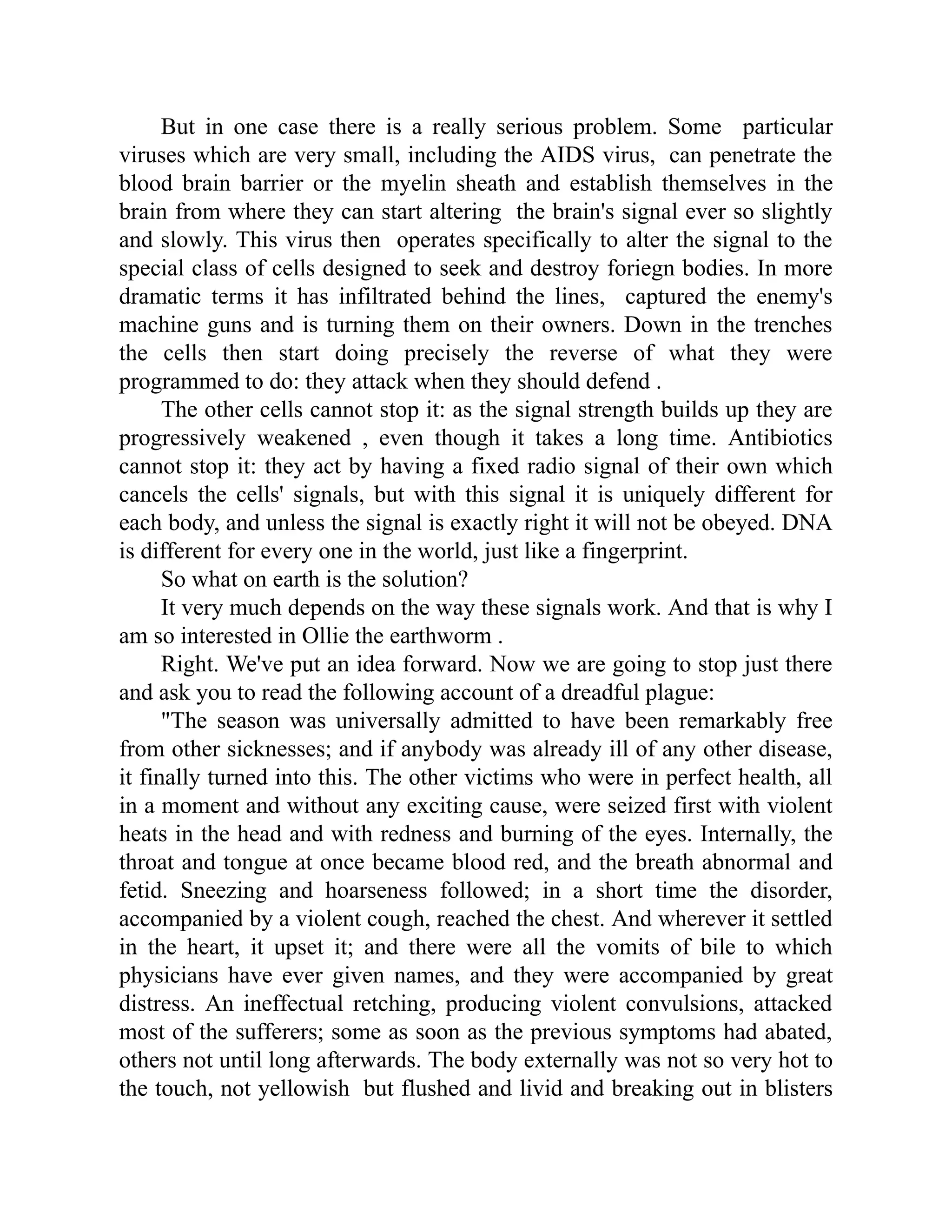 But in one case there is a really serious problem. Some particular
viruses which are very small, including the AIDS virus, can penetrate the
blood brain barrier or the myelin sheath and establish themselves in the
brain from where they can start altering the brain's signal ever so slightly
and slowly. This virus then operates specifically to alter the signal to the
special class of cells designed to seek and destroy foriegn bodies. In more
dramatic terms it has infiltrated behind the lines, captured the enemy's
machine guns and is turning them on their owners. Down in the trenches
the cells then start doing precisely the reverse of what they were
programmed to do: they attack when they should defend .
The other cells cannot stop it: as the signal strength builds up they are
progressively weakened , even though it takes a long time. Antibiotics
cannot stop it: they act by having a fixed radio signal of their own which
cancels the cells' signals, but with this signal it is uniquely different for
each body, and unless the signal is exactly right it will not be obeyed. DNA
is different for every one in the world, just like a fingerprint.
So what on earth is the solution?
It very much depends on the way these signals work. And that is why I
am so interested in Ollie the earthworm .
Right. We've put an idea forward. Now we are going to stop just there
and ask you to read the following account of a dreadful plague:
"The season was universally admitted to have been remarkably free
from other sicknesses; and if anybody was already ill of any other disease,
it finally turned into this. The other victims who were in perfect health, all
in a moment and without any exciting cause, were seized first with violent
heats in the head and with redness and burning of the eyes. Internally, the
throat and tongue at once became blood red, and the breath abnormal and
fetid. Sneezing and hoarseness followed; in a short time the disorder,
accompanied by a violent cough, reached the chest. And wherever it settled
in the heart, it upset it; and there were all the vomits of bile to which
physicians have ever given names, and they were accompanied by great
distress. An ineffectual retching, producing violent convulsions, attacked
most of the sufferers; some as soon as the previous symptoms had abated,
others not until long afterwards. The body externally was not so very hot to
the touch, not yellowish but flushed and livid and breaking out in blisters
 