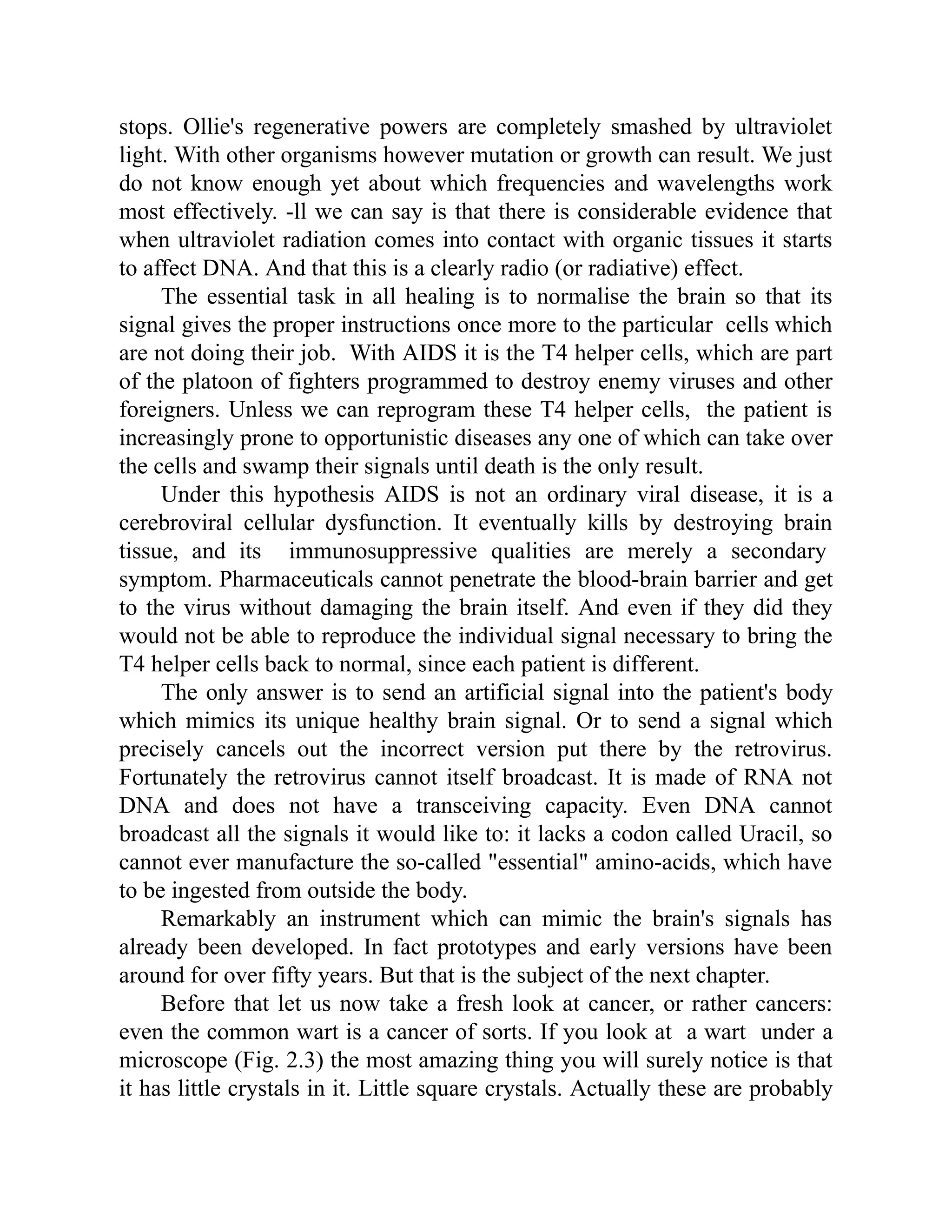 stops. Ollie's regenerative powers are completely smashed by ultraviolet
light. With other organisms however mutation or growth can result. We just
do not know enough yet about which frequencies and wavelengths work
most effectively. -ll we can say is that there is considerable evidence that
when ultraviolet radiation comes into contact with organic tissues it starts
to affect DNA. And that this is a clearly radio (or radiative) effect.
The essential task in all healing is to normalise the brain so that its
signal gives the proper instructions once more to the particular cells which
are not doing their job. With AIDS it is the T4 helper cells, which are part
of the platoon of fighters programmed to destroy enemy viruses and other
foreigners. Unless we can reprogram these T4 helper cells, the patient is
increasingly prone to opportunistic diseases any one of which can take over
the cells and swamp their signals until death is the only result.
Under this hypothesis AIDS is not an ordinary viral disease, it is a
cerebroviral cellular dysfunction. It eventually kills by destroying brain
tissue, and its immunosuppressive qualities are merely a secondary
symptom. Pharmaceuticals cannot penetrate the blood-brain barrier and get
to the virus without damaging the brain itself. And even if they did they
would not be able to reproduce the individual signal necessary to bring the
T4 helper cells back to normal, since each patient is different.
The only answer is to send an artificial signal into the patient's body
which mimics its unique healthy brain signal. Or to send a signal which
precisely cancels out the incorrect version put there by the retrovirus.
Fortunately the retrovirus cannot itself broadcast. It is made of RNA not
DNA and does not have a transceiving capacity. Even DNA cannot
broadcast all the signals it would like to: it lacks a codon called Uracil, so
cannot ever manufacture the so-called "essential" amino-acids, which have
to be ingested from outside the body.
Remarkably an instrument which can mimic the brain's signals has
already been developed. In fact prototypes and early versions have been
around for over fifty years. But that is the subject of the next chapter.
Before that let us now take a fresh look at cancer, or rather cancers:
even the common wart is a cancer of sorts. If you look at a wart under a
microscope (Fig. 2.3) the most amazing thing you will surely notice is that
it has little crystals in it. Little square crystals. Actually these are probably
 