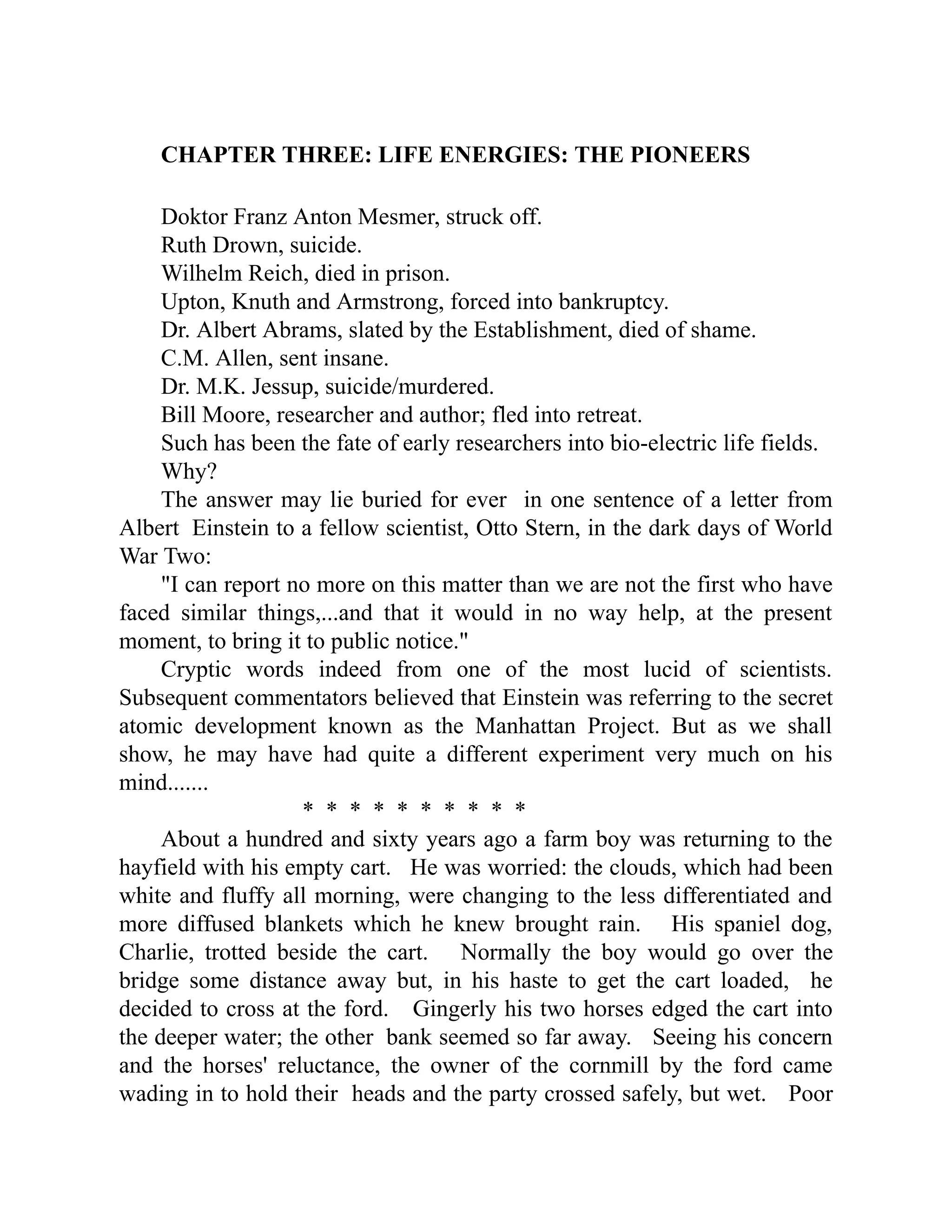 CHAPTER THREE: LIFE ENERGIES: THE PIONEERS
Doktor Franz Anton Mesmer, struck off.
Ruth Drown, suicide.
Wilhelm Reich, died in prison.
Upton, Knuth and Armstrong, forced into bankruptcy.
Dr. Albert Abrams, slated by the Establishment, died of shame.
C.M. Allen, sent insane.
Dr. M.K. Jessup, suicide/murdered.
Bill Moore, researcher and author; fled into retreat.
Such has been the fate of early researchers into bio-electric life fields.
Why?
The answer may lie buried for ever in one sentence of a letter from
Albert Einstein to a fellow scientist, Otto Stern, in the dark days of World
War Two:
"I can report no more on this matter than we are not the first who have
faced similar things,...and that it would in no way help, at the present
moment, to bring it to public notice."
Cryptic words indeed from one of the most lucid of scientists.
Subsequent commentators believed that Einstein was referring to the secret
atomic development known as the Manhattan Project. But as we shall
show, he may have had quite a different experiment very much on his
mind.......
* * * * * * * * * *
About a hundred and sixty years ago a farm boy was returning to the
hayfield with his empty cart. He was worried: the clouds, which had been
white and fluffy all morning, were changing to the less differentiated and
more diffused blankets which he knew brought rain. His spaniel dog,
Charlie, trotted beside the cart. Normally the boy would go over the
bridge some distance away but, in his haste to get the cart loaded, he
decided to cross at the ford. Gingerly his two horses edged the cart into
the deeper water; the other bank seemed so far away. Seeing his concern
and the horses' reluctance, the owner of the cornmill by the ford came
wading in to hold their heads and the party crossed safely, but wet. Poor
 