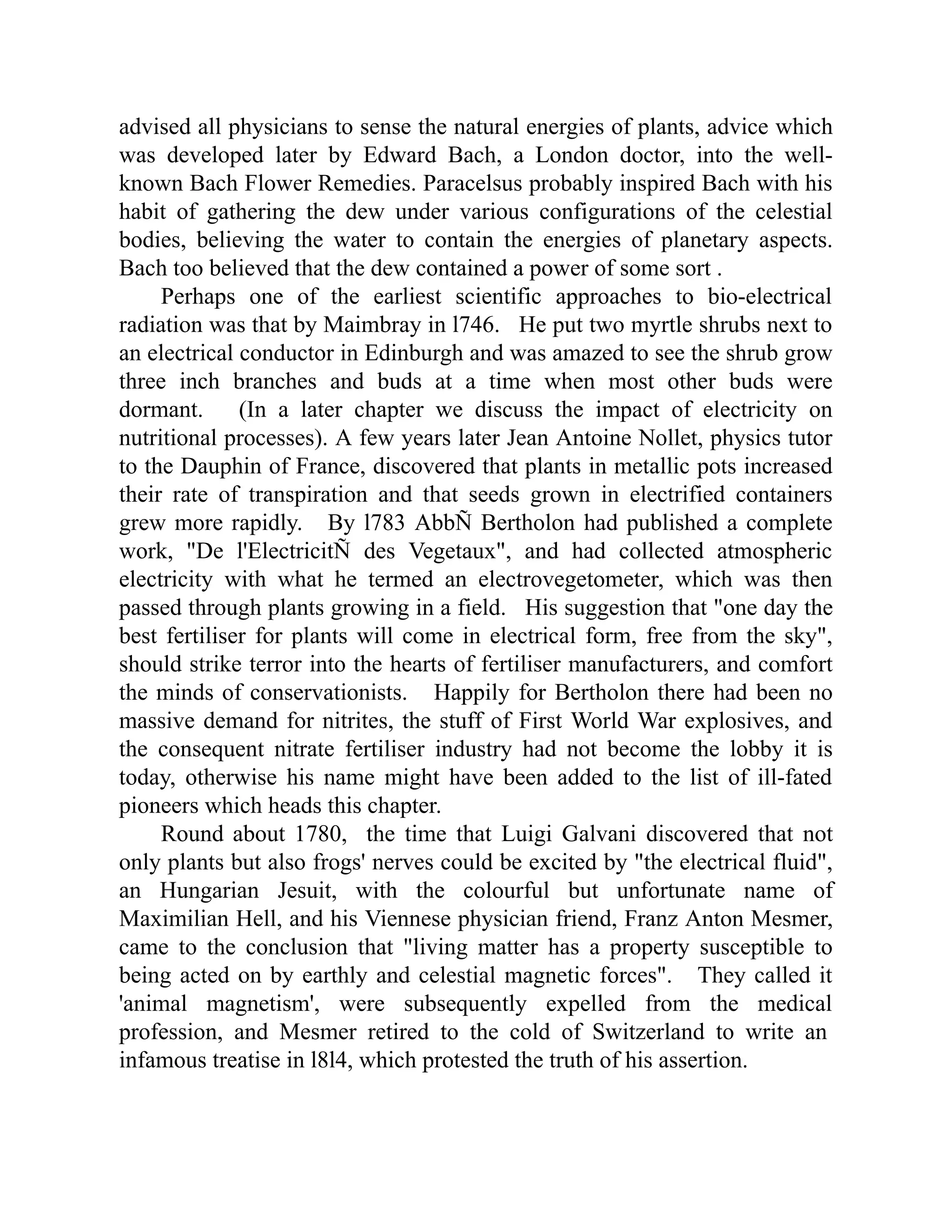 advised all physicians to sense the natural energies of plants, advice which
was developed later by Edward Bach, a London doctor, into the well-
known Bach Flower Remedies. Paracelsus probably inspired Bach with his
habit of gathering the dew under various configurations of the celestial
bodies, believing the water to contain the energies of planetary aspects.
Bach too believed that the dew contained a power of some sort .
Perhaps one of the earliest scientific approaches to bio-electrical
radiation was that by Maimbray in l746. He put two myrtle shrubs next to
an electrical conductor in Edinburgh and was amazed to see the shrub grow
three inch branches and buds at a time when most other buds were
dormant. (In a later chapter we discuss the impact of electricity on
nutritional processes). A few years later Jean Antoine Nollet, physics tutor
to the Dauphin of France, discovered that plants in metallic pots increased
their rate of transpiration and that seeds grown in electrified containers
grew more rapidly. By l783 AbbÑ Bertholon had published a complete
work, "De l'ElectricitÑ des Vegetaux", and had collected atmospheric
electricity with what he termed an electrovegetometer, which was then
passed through plants growing in a field. His suggestion that "one day the
best fertiliser for plants will come in electrical form, free from the sky",
should strike terror into the hearts of fertiliser manufacturers, and comfort
the minds of conservationists. Happily for Bertholon there had been no
massive demand for nitrites, the stuff of First World War explosives, and
the consequent nitrate fertiliser industry had not become the lobby it is
today, otherwise his name might have been added to the list of ill-fated
pioneers which heads this chapter.
Round about 1780, the time that Luigi Galvani discovered that not
only plants but also frogs' nerves could be excited by "the electrical fluid",
an Hungarian Jesuit, with the colourful but unfortunate name of
Maximilian Hell, and his Viennese physician friend, Franz Anton Mesmer,
came to the conclusion that "living matter has a property susceptible to
being acted on by earthly and celestial magnetic forces". They called it
'animal magnetism', were subsequently expelled from the medical
profession, and Mesmer retired to the cold of Switzerland to write an
infamous treatise in l8l4, which protested the truth of his assertion.
 