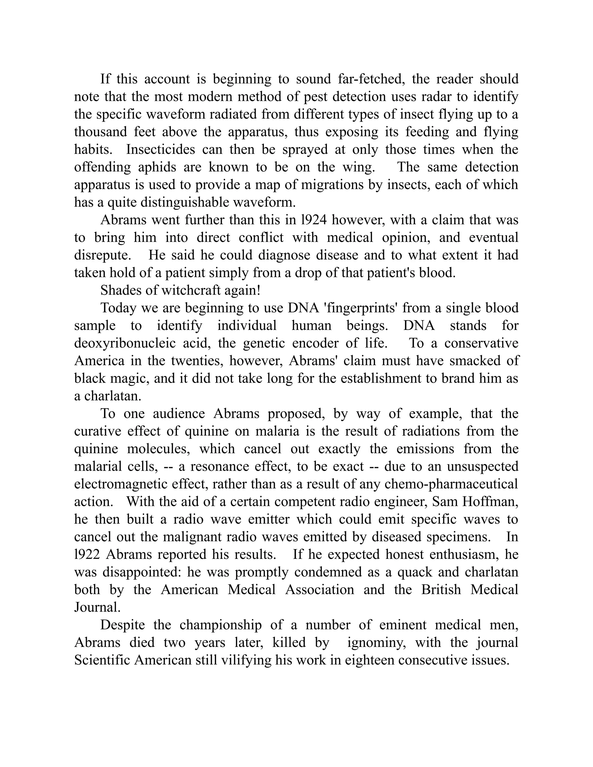 If this account is beginning to sound far-fetched, the reader should
note that the most modern method of pest detection uses radar to identify
the specific waveform radiated from different types of insect flying up to a
thousand feet above the apparatus, thus exposing its feeding and flying
habits. Insecticides can then be sprayed at only those times when the
offending aphids are known to be on the wing. The same detection
apparatus is used to provide a map of migrations by insects, each of which
has a quite distinguishable waveform.
Abrams went further than this in l924 however, with a claim that was
to bring him into direct conflict with medical opinion, and eventual
disrepute. He said he could diagnose disease and to what extent it had
taken hold of a patient simply from a drop of that patient's blood.
Shades of witchcraft again!
Today we are beginning to use DNA 'fingerprints' from a single blood
sample to identify individual human beings. DNA stands for
deoxyribonucleic acid, the genetic encoder of life. To a conservative
America in the twenties, however, Abrams' claim must have smacked of
black magic, and it did not take long for the establishment to brand him as
a charlatan.
To one audience Abrams proposed, by way of example, that the
curative effect of quinine on malaria is the result of radiations from the
quinine molecules, which cancel out exactly the emissions from the
malarial cells, -- a resonance effect, to be exact -- due to an unsuspected
electromagnetic effect, rather than as a result of any chemo-pharmaceutical
action. With the aid of a certain competent radio engineer, Sam Hoffman,
he then built a radio wave emitter which could emit specific waves to
cancel out the malignant radio waves emitted by diseased specimens. In
l922 Abrams reported his results. If he expected honest enthusiasm, he
was disappointed: he was promptly condemned as a quack and charlatan
both by the American Medical Association and the British Medical
Journal.
Despite the championship of a number of eminent medical men,
Abrams died two years later, killed by ignominy, with the journal
Scientific American still vilifying his work in eighteen consecutive issues.
 
