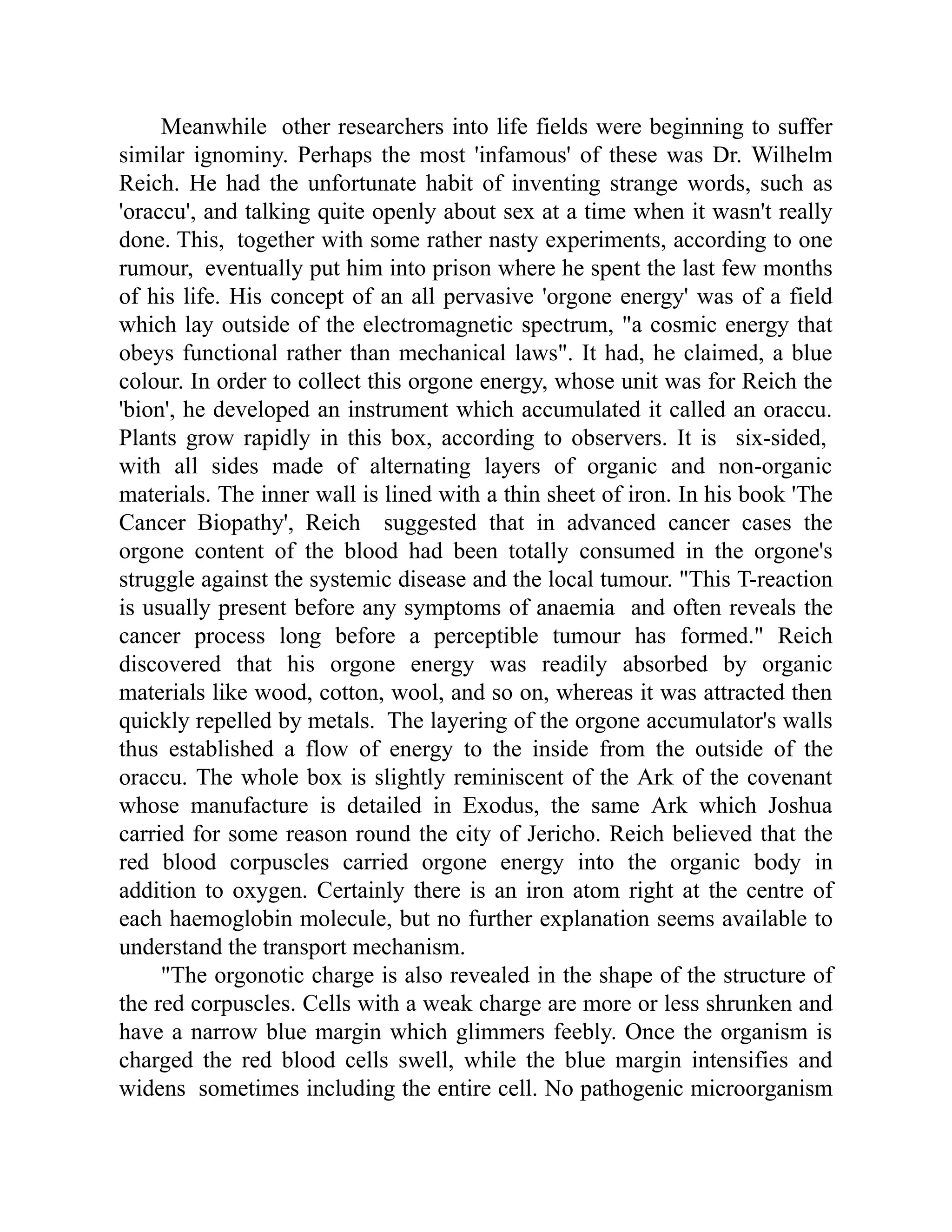 Meanwhile other researchers into life fields were beginning to suffer
similar ignominy. Perhaps the most 'infamous' of these was Dr. Wilhelm
Reich. He had the unfortunate habit of inventing strange words, such as
'oraccu', and talking quite openly about sex at a time when it wasn't really
done. This, together with some rather nasty experiments, according to one
rumour, eventually put him into prison where he spent the last few months
of his life. His concept of an all pervasive 'orgone energy' was of a field
which lay outside of the electromagnetic spectrum, "a cosmic energy that
obeys functional rather than mechanical laws". It had, he claimed, a blue
colour. In order to collect this orgone energy, whose unit was for Reich the
'bion', he developed an instrument which accumulated it called an oraccu.
Plants grow rapidly in this box, according to observers. It is six-sided,
with all sides made of alternating layers of organic and non-organic
materials. The inner wall is lined with a thin sheet of iron. In his book 'The
Cancer Biopathy', Reich suggested that in advanced cancer cases the
orgone content of the blood had been totally consumed in the orgone's
struggle against the systemic disease and the local tumour. "This T-reaction
is usually present before any symptoms of anaemia and often reveals the
cancer process long before a perceptible tumour has formed." Reich
discovered that his orgone energy was readily absorbed by organic
materials like wood, cotton, wool, and so on, whereas it was attracted then
quickly repelled by metals. The layering of the orgone accumulator's walls
thus established a flow of energy to the inside from the outside of the
oraccu. The whole box is slightly reminiscent of the Ark of the covenant
whose manufacture is detailed in Exodus, the same Ark which Joshua
carried for some reason round the city of Jericho. Reich believed that the
red blood corpuscles carried orgone energy into the organic body in
addition to oxygen. Certainly there is an iron atom right at the centre of
each haemoglobin molecule, but no further explanation seems available to
understand the transport mechanism.
"The orgonotic charge is also revealed in the shape of the structure of
the red corpuscles. Cells with a weak charge are more or less shrunken and
have a narrow blue margin which glimmers feebly. Once the organism is
charged the red blood cells swell, while the blue margin intensifies and
widens sometimes including the entire cell. No pathogenic microorganism
 