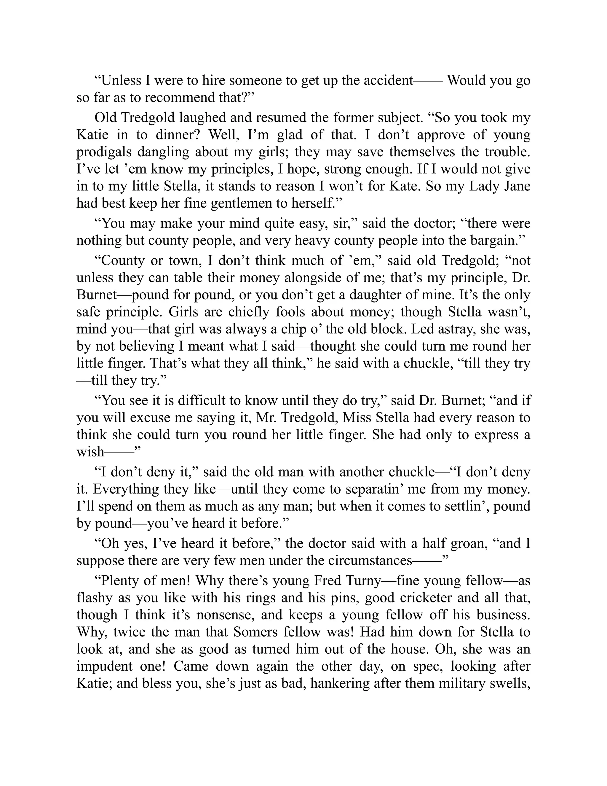 “Unless I were to hire someone to get up the accident—— Would you go
so far as to recommend that?”
Old Tredgold laughed and resumed the former subject. “So you took my
Katie in to dinner? Well, I’m glad of that. I don’t approve of young
prodigals dangling about my girls; they may save themselves the trouble.
I’ve let ’em know my principles, I hope, strong enough. If I would not give
in to my little Stella, it stands to reason I won’t for Kate. So my Lady Jane
had best keep her fine gentlemen to herself.”
“You may make your mind quite easy, sir,” said the doctor; “there were
nothing but county people, and very heavy county people into the bargain.”
“County or town, I don’t think much of ’em,” said old Tredgold; “not
unless they can table their money alongside of me; that’s my principle, Dr.
Burnet—pound for pound, or you don’t get a daughter of mine. It’s the only
safe principle. Girls are chiefly fools about money; though Stella wasn’t,
mind you—that girl was always a chip o’ the old block. Led astray, she was,
by not believing I meant what I said—thought she could turn me round her
little finger. That’s what they all think,” he said with a chuckle, “till they try
—till they try.”
“You see it is difficult to know until they do try,” said Dr. Burnet; “and if
you will excuse me saying it, Mr. Tredgold, Miss Stella had every reason to
think she could turn you round her little finger. She had only to express a
wish——”
“I don’t deny it,” said the old man with another chuckle—“I don’t deny
it. Everything they like—until they come to separatin’ me from my money.
I’ll spend on them as much as any man; but when it comes to settlin’, pound
by pound—you’ve heard it before.”
“Oh yes, I’ve heard it before,” the doctor said with a half groan, “and I
suppose there are very few men under the circumstances——”
“Plenty of men! Why there’s young Fred Turny—fine young fellow—as
flashy as you like with his rings and his pins, good cricketer and all that,
though I think it’s nonsense, and keeps a young fellow off his business.
Why, twice the man that Somers fellow was! Had him down for Stella to
look at, and she as good as turned him out of the house. Oh, she was an
impudent one! Came down again the other day, on spec, looking after
Katie; and bless you, she’s just as bad, hankering after them military swells,
 