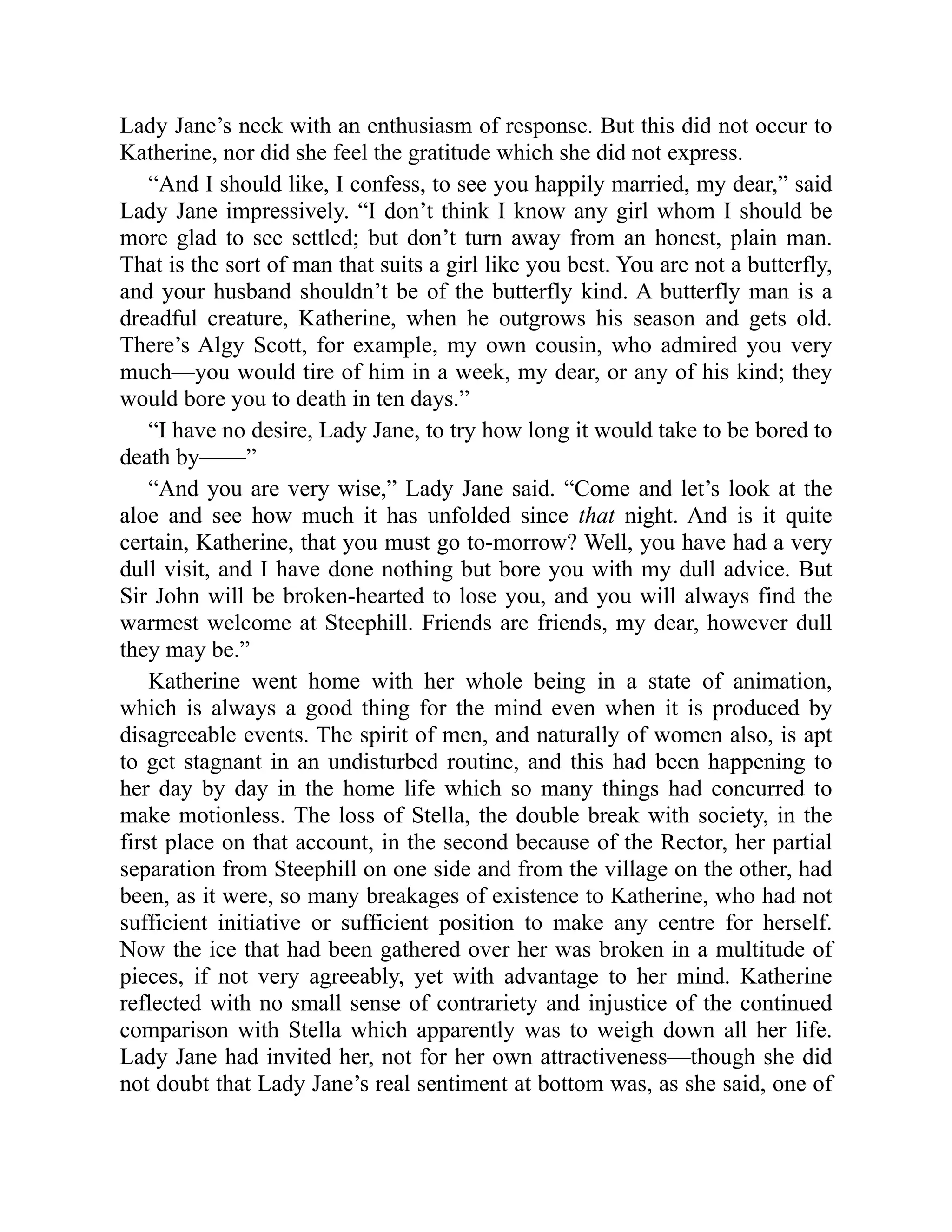 Lady Jane’s neck with an enthusiasm of response. But this did not occur to
Katherine, nor did she feel the gratitude which she did not express.
“And I should like, I confess, to see you happily married, my dear,” said
Lady Jane impressively. “I don’t think I know any girl whom I should be
more glad to see settled; but don’t turn away from an honest, plain man.
That is the sort of man that suits a girl like you best. You are not a butterfly,
and your husband shouldn’t be of the butterfly kind. A butterfly man is a
dreadful creature, Katherine, when he outgrows his season and gets old.
There’s Algy Scott, for example, my own cousin, who admired you very
much—you would tire of him in a week, my dear, or any of his kind; they
would bore you to death in ten days.”
“I have no desire, Lady Jane, to try how long it would take to be bored to
death by——”
“And you are very wise,” Lady Jane said. “Come and let’s look at the
aloe and see how much it has unfolded since that night. And is it quite
certain, Katherine, that you must go to-morrow? Well, you have had a very
dull visit, and I have done nothing but bore you with my dull advice. But
Sir John will be broken-hearted to lose you, and you will always find the
warmest welcome at Steephill. Friends are friends, my dear, however dull
they may be.”
Katherine went home with her whole being in a state of animation,
which is always a good thing for the mind even when it is produced by
disagreeable events. The spirit of men, and naturally of women also, is apt
to get stagnant in an undisturbed routine, and this had been happening to
her day by day in the home life which so many things had concurred to
make motionless. The loss of Stella, the double break with society, in the
first place on that account, in the second because of the Rector, her partial
separation from Steephill on one side and from the village on the other, had
been, as it were, so many breakages of existence to Katherine, who had not
sufficient initiative or sufficient position to make any centre for herself.
Now the ice that had been gathered over her was broken in a multitude of
pieces, if not very agreeably, yet with advantage to her mind. Katherine
reflected with no small sense of contrariety and injustice of the continued
comparison with Stella which apparently was to weigh down all her life.
Lady Jane had invited her, not for her own attractiveness—though she did
not doubt that Lady Jane’s real sentiment at bottom was, as she said, one of
 