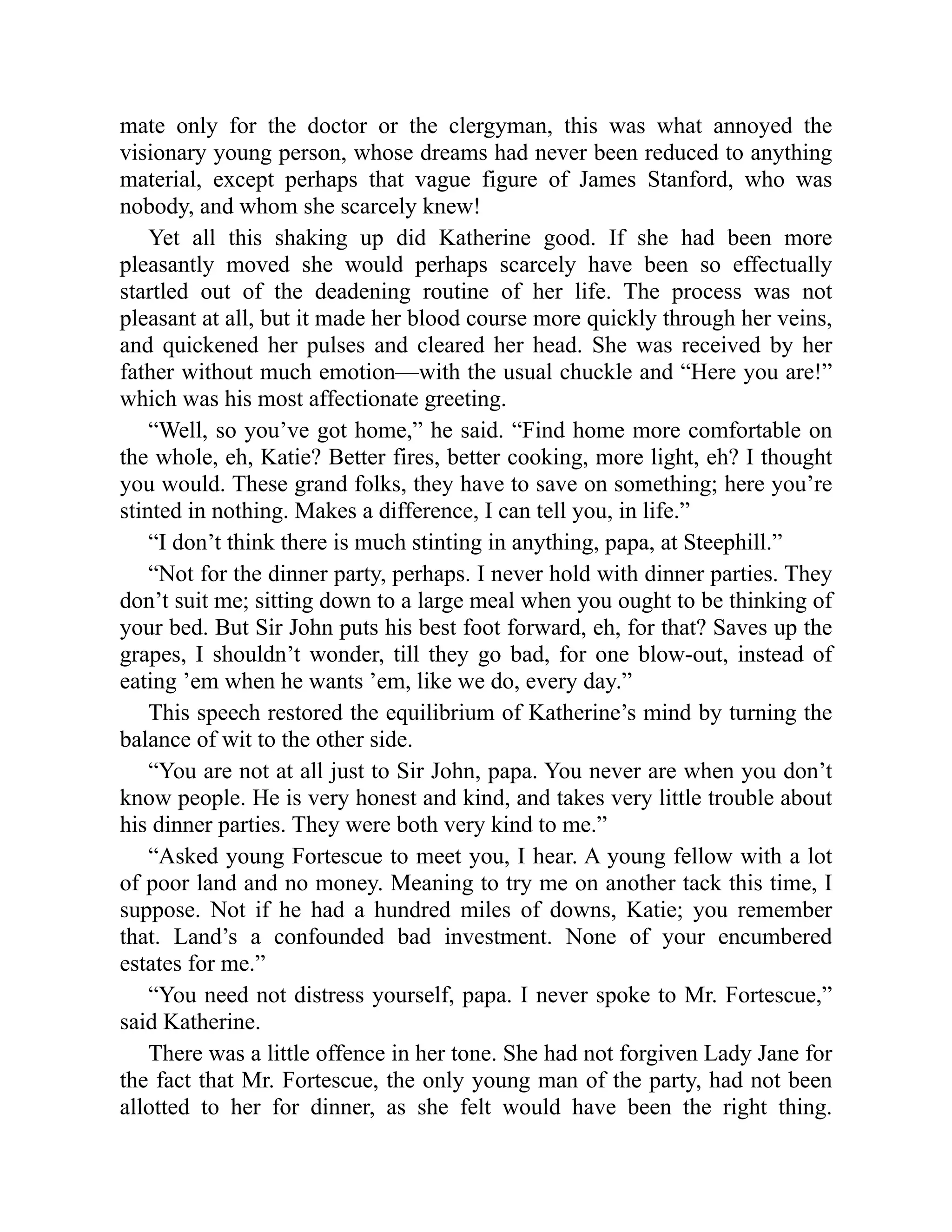 mate only for the doctor or the clergyman, this was what annoyed the
visionary young person, whose dreams had never been reduced to anything
material, except perhaps that vague figure of James Stanford, who was
nobody, and whom she scarcely knew!
Yet all this shaking up did Katherine good. If she had been more
pleasantly moved she would perhaps scarcely have been so effectually
startled out of the deadening routine of her life. The process was not
pleasant at all, but it made her blood course more quickly through her veins,
and quickened her pulses and cleared her head. She was received by her
father without much emotion—with the usual chuckle and “Here you are!”
which was his most affectionate greeting.
“Well, so you’ve got home,” he said. “Find home more comfortable on
the whole, eh, Katie? Better fires, better cooking, more light, eh? I thought
you would. These grand folks, they have to save on something; here you’re
stinted in nothing. Makes a difference, I can tell you, in life.”
“I don’t think there is much stinting in anything, papa, at Steephill.”
“Not for the dinner party, perhaps. I never hold with dinner parties. They
don’t suit me; sitting down to a large meal when you ought to be thinking of
your bed. But Sir John puts his best foot forward, eh, for that? Saves up the
grapes, I shouldn’t wonder, till they go bad, for one blow-out, instead of
eating ’em when he wants ’em, like we do, every day.”
This speech restored the equilibrium of Katherine’s mind by turning the
balance of wit to the other side.
“You are not at all just to Sir John, papa. You never are when you don’t
know people. He is very honest and kind, and takes very little trouble about
his dinner parties. They were both very kind to me.”
“Asked young Fortescue to meet you, I hear. A young fellow with a lot
of poor land and no money. Meaning to try me on another tack this time, I
suppose. Not if he had a hundred miles of downs, Katie; you remember
that. Land’s a confounded bad investment. None of your encumbered
estates for me.”
“You need not distress yourself, papa. I never spoke to Mr. Fortescue,”
said Katherine.
There was a little offence in her tone. She had not forgiven Lady Jane for
the fact that Mr. Fortescue, the only young man of the party, had not been
allotted to her for dinner, as she felt would have been the right thing.
 
