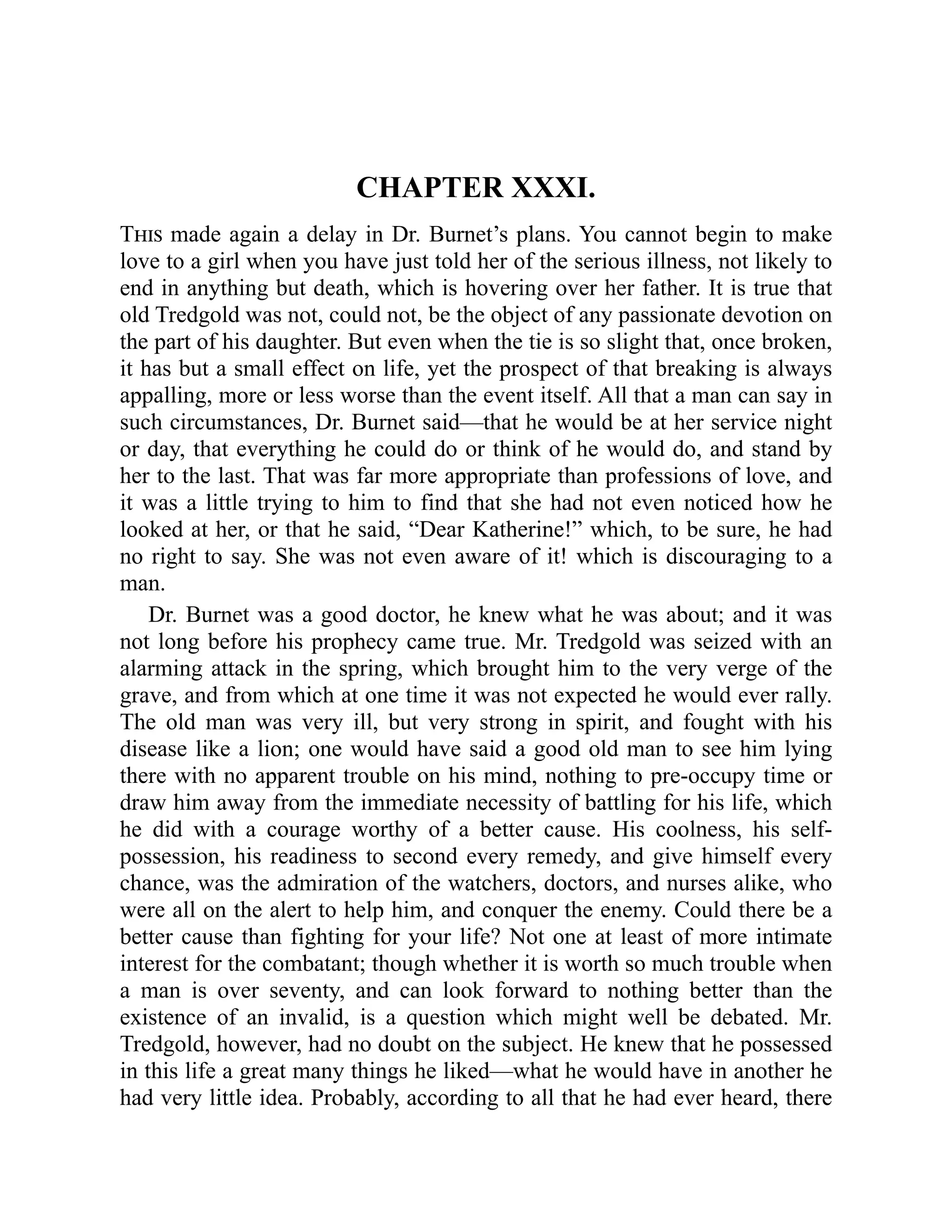 CHAPTER XXXI.
This made again a delay in Dr. Burnet’s plans. You cannot begin to make
love to a girl when you have just told her of the serious illness, not likely to
end in anything but death, which is hovering over her father. It is true that
old Tredgold was not, could not, be the object of any passionate devotion on
the part of his daughter. But even when the tie is so slight that, once broken,
it has but a small effect on life, yet the prospect of that breaking is always
appalling, more or less worse than the event itself. All that a man can say in
such circumstances, Dr. Burnet said—that he would be at her service night
or day, that everything he could do or think of he would do, and stand by
her to the last. That was far more appropriate than professions of love, and
it was a little trying to him to find that she had not even noticed how he
looked at her, or that he said, “Dear Katherine!” which, to be sure, he had
no right to say. She was not even aware of it! which is discouraging to a
man.
Dr. Burnet was a good doctor, he knew what he was about; and it was
not long before his prophecy came true. Mr. Tredgold was seized with an
alarming attack in the spring, which brought him to the very verge of the
grave, and from which at one time it was not expected he would ever rally.
The old man was very ill, but very strong in spirit, and fought with his
disease like a lion; one would have said a good old man to see him lying
there with no apparent trouble on his mind, nothing to pre-occupy time or
draw him away from the immediate necessity of battling for his life, which
he did with a courage worthy of a better cause. His coolness, his self-
possession, his readiness to second every remedy, and give himself every
chance, was the admiration of the watchers, doctors, and nurses alike, who
were all on the alert to help him, and conquer the enemy. Could there be a
better cause than fighting for your life? Not one at least of more intimate
interest for the combatant; though whether it is worth so much trouble when
a man is over seventy, and can look forward to nothing better than the
existence of an invalid, is a question which might well be debated. Mr.
Tredgold, however, had no doubt on the subject. He knew that he possessed
in this life a great many things he liked—what he would have in another he
had very little idea. Probably, according to all that he had ever heard, there
 