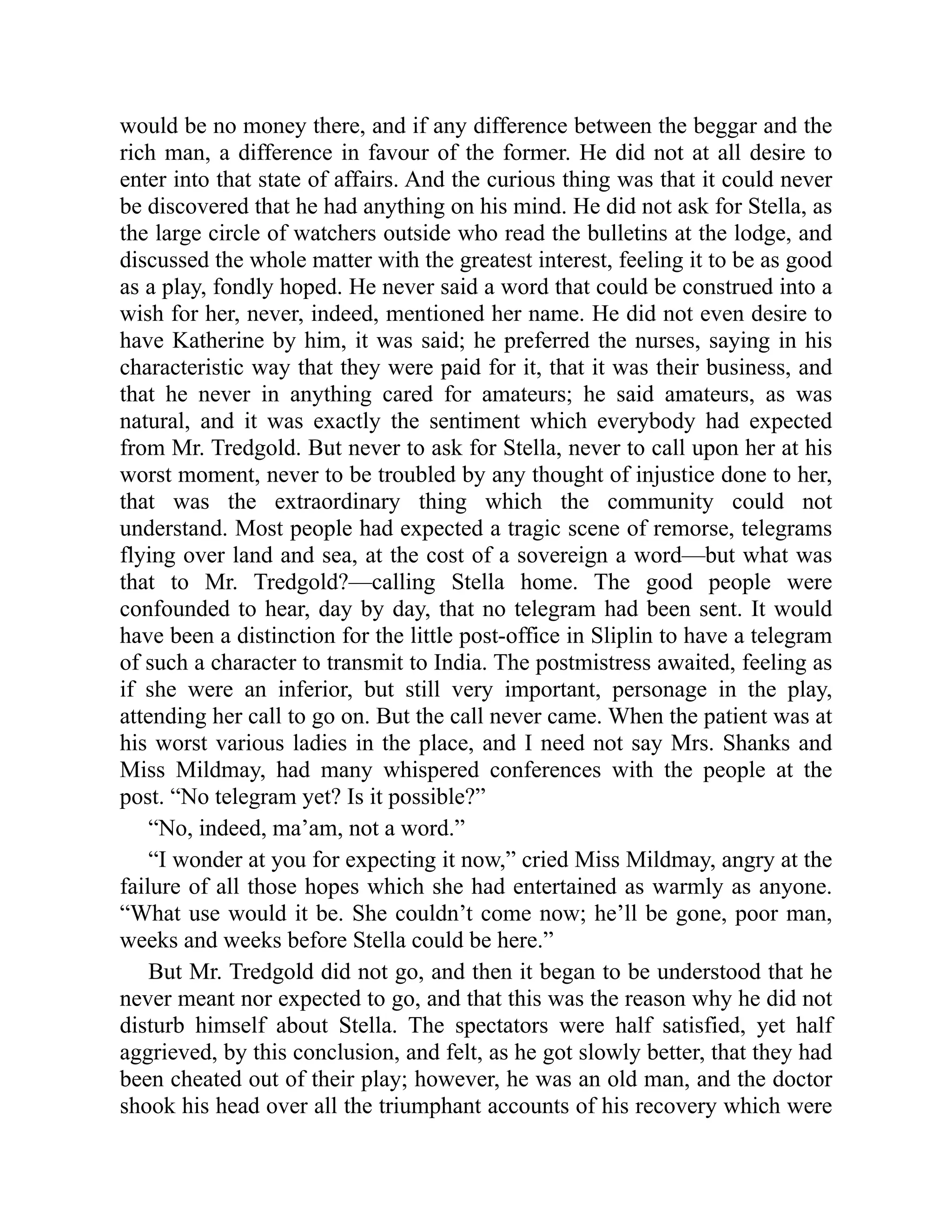 would be no money there, and if any difference between the beggar and the
rich man, a difference in favour of the former. He did not at all desire to
enter into that state of affairs. And the curious thing was that it could never
be discovered that he had anything on his mind. He did not ask for Stella, as
the large circle of watchers outside who read the bulletins at the lodge, and
discussed the whole matter with the greatest interest, feeling it to be as good
as a play, fondly hoped. He never said a word that could be construed into a
wish for her, never, indeed, mentioned her name. He did not even desire to
have Katherine by him, it was said; he preferred the nurses, saying in his
characteristic way that they were paid for it, that it was their business, and
that he never in anything cared for amateurs; he said amateurs, as was
natural, and it was exactly the sentiment which everybody had expected
from Mr. Tredgold. But never to ask for Stella, never to call upon her at his
worst moment, never to be troubled by any thought of injustice done to her,
that was the extraordinary thing which the community could not
understand. Most people had expected a tragic scene of remorse, telegrams
flying over land and sea, at the cost of a sovereign a word—but what was
that to Mr. Tredgold?—calling Stella home. The good people were
confounded to hear, day by day, that no telegram had been sent. It would
have been a distinction for the little post-office in Sliplin to have a telegram
of such a character to transmit to India. The postmistress awaited, feeling as
if she were an inferior, but still very important, personage in the play,
attending her call to go on. But the call never came. When the patient was at
his worst various ladies in the place, and I need not say Mrs. Shanks and
Miss Mildmay, had many whispered conferences with the people at the
post. “No telegram yet? Is it possible?”
“No, indeed, ma’am, not a word.”
“I wonder at you for expecting it now,” cried Miss Mildmay, angry at the
failure of all those hopes which she had entertained as warmly as anyone.
“What use would it be. She couldn’t come now; he’ll be gone, poor man,
weeks and weeks before Stella could be here.”
But Mr. Tredgold did not go, and then it began to be understood that he
never meant nor expected to go, and that this was the reason why he did not
disturb himself about Stella. The spectators were half satisfied, yet half
aggrieved, by this conclusion, and felt, as he got slowly better, that they had
been cheated out of their play; however, he was an old man, and the doctor
shook his head over all the triumphant accounts of his recovery which were
 
