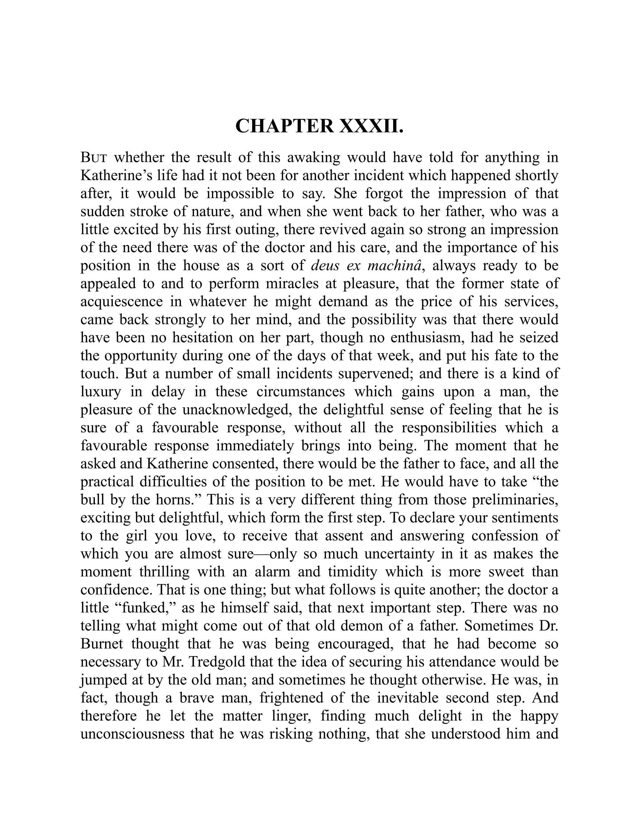 CHAPTER XXXII.
But whether the result of this awaking would have told for anything in
Katherine’s life had it not been for another incident which happened shortly
after, it would be impossible to say. She forgot the impression of that
sudden stroke of nature, and when she went back to her father, who was a
little excited by his first outing, there revived again so strong an impression
of the need there was of the doctor and his care, and the importance of his
position in the house as a sort of deus ex machinâ, always ready to be
appealed to and to perform miracles at pleasure, that the former state of
acquiescence in whatever he might demand as the price of his services,
came back strongly to her mind, and the possibility was that there would
have been no hesitation on her part, though no enthusiasm, had he seized
the opportunity during one of the days of that week, and put his fate to the
touch. But a number of small incidents supervened; and there is a kind of
luxury in delay in these circumstances which gains upon a man, the
pleasure of the unacknowledged, the delightful sense of feeling that he is
sure of a favourable response, without all the responsibilities which a
favourable response immediately brings into being. The moment that he
asked and Katherine consented, there would be the father to face, and all the
practical difficulties of the position to be met. He would have to take “the
bull by the horns.” This is a very different thing from those preliminaries,
exciting but delightful, which form the first step. To declare your sentiments
to the girl you love, to receive that assent and answering confession of
which you are almost sure—only so much uncertainty in it as makes the
moment thrilling with an alarm and timidity which is more sweet than
confidence. That is one thing; but what follows is quite another; the doctor a
little “funked,” as he himself said, that next important step. There was no
telling what might come out of that old demon of a father. Sometimes Dr.
Burnet thought that he was being encouraged, that he had become so
necessary to Mr. Tredgold that the idea of securing his attendance would be
jumped at by the old man; and sometimes he thought otherwise. He was, in
fact, though a brave man, frightened of the inevitable second step. And
therefore he let the matter linger, finding much delight in the happy
unconsciousness that he was risking nothing, that she understood him and
 