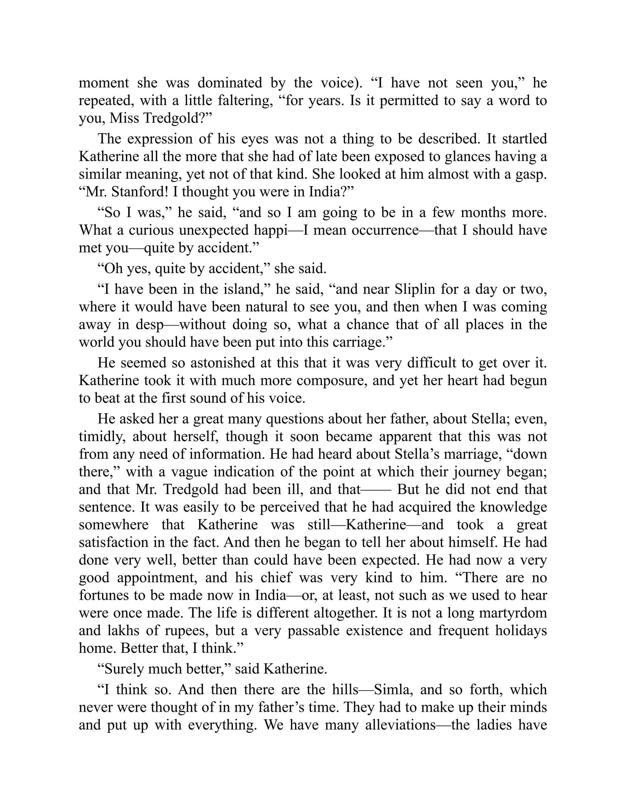 moment she was dominated by the voice). “I have not seen you,” he
repeated, with a little faltering, “for years. Is it permitted to say a word to
you, Miss Tredgold?”
The expression of his eyes was not a thing to be described. It startled
Katherine all the more that she had of late been exposed to glances having a
similar meaning, yet not of that kind. She looked at him almost with a gasp.
“Mr. Stanford! I thought you were in India?”
“So I was,” he said, “and so I am going to be in a few months more.
What a curious unexpected happi—I mean occurrence—that I should have
met you—quite by accident.”
“Oh yes, quite by accident,” she said.
“I have been in the island,” he said, “and near Sliplin for a day or two,
where it would have been natural to see you, and then when I was coming
away in desp—without doing so, what a chance that of all places in the
world you should have been put into this carriage.”
He seemed so astonished at this that it was very difficult to get over it.
Katherine took it with much more composure, and yet her heart had begun
to beat at the first sound of his voice.
He asked her a great many questions about her father, about Stella; even,
timidly, about herself, though it soon became apparent that this was not
from any need of information. He had heard about Stella’s marriage, “down
there,” with a vague indication of the point at which their journey began;
and that Mr. Tredgold had been ill, and that—— But he did not end that
sentence. It was easily to be perceived that he had acquired the knowledge
somewhere that Katherine was still—Katherine—and took a great
satisfaction in the fact. And then he began to tell her about himself. He had
done very well, better than could have been expected. He had now a very
good appointment, and his chief was very kind to him. “There are no
fortunes to be made now in India—or, at least, not such as we used to hear
were once made. The life is different altogether. It is not a long martyrdom
and lakhs of rupees, but a very passable existence and frequent holidays
home. Better that, I think.”
“Surely much better,” said Katherine.
“I think so. And then there are the hills—Simla, and so forth, which
never were thought of in my father’s time. They had to make up their minds
and put up with everything. We have many alleviations—the ladies have
 