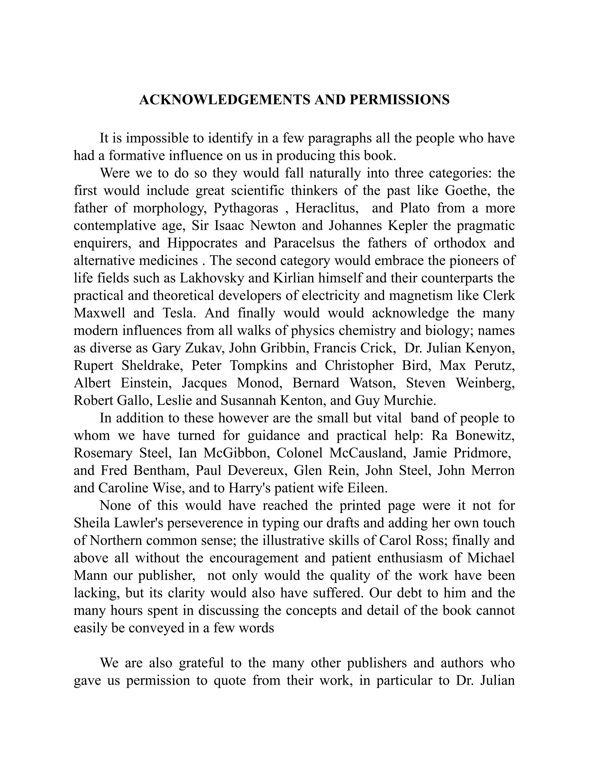 ACKNOWLEDGEMENTS AND PERMISSIONS
It is impossible to identify in a few paragraphs all the people who have
had a formative influence on us in producing this book.
Were we to do so they would fall naturally into three categories: the
first would include great scientific thinkers of the past like Goethe, the
father of morphology, Pythagoras , Heraclitus, and Plato from a more
contemplative age, Sir Isaac Newton and Johannes Kepler the pragmatic
enquirers, and Hippocrates and Paracelsus the fathers of orthodox and
alternative medicines . The second category would embrace the pioneers of
life fields such as Lakhovsky and Kirlian himself and their counterparts the
practical and theoretical developers of electricity and magnetism like Clerk
Maxwell and Tesla. And finally would would acknowledge the many
modern influences from all walks of physics chemistry and biology; names
as diverse as Gary Zukav, John Gribbin, Francis Crick, Dr. Julian Kenyon,
Rupert Sheldrake, Peter Tompkins and Christopher Bird, Max Perutz,
Albert Einstein, Jacques Monod, Bernard Watson, Steven Weinberg,
Robert Gallo, Leslie and Susannah Kenton, and Guy Murchie.
In addition to these however are the small but vital band of people to
whom we have turned for guidance and practical help: Ra Bonewitz,
Rosemary Steel, Ian McGibbon, Colonel McCausland, Jamie Pridmore,
and Fred Bentham, Paul Devereux, Glen Rein, John Steel, John Merron
and Caroline Wise, and to Harry's patient wife Eileen.
None of this would have reached the printed page were it not for
Sheila Lawler's perseverence in typing our drafts and adding her own touch
of Northern common sense; the illustrative skills of Carol Ross; finally and
above all without the encouragement and patient enthusiasm of Michael
Mann our publisher, not only would the quality of the work have been
lacking, but its clarity would also have suffered. Our debt to him and the
many hours spent in discussing the concepts and detail of the book cannot
easily be conveyed in a few words
We are also grateful to the many other publishers and authors who
gave us permission to quote from their work, in particular to Dr. Julian
 