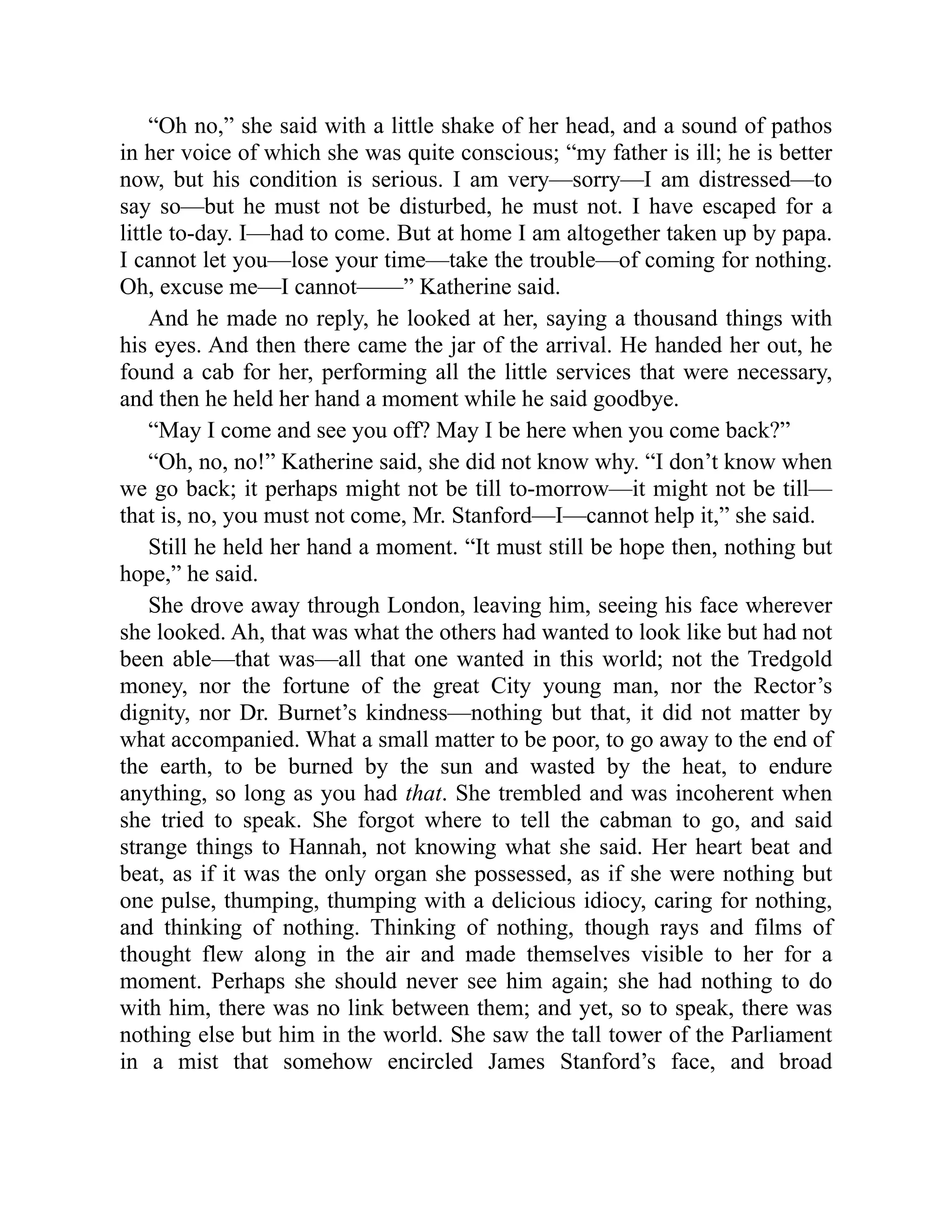 “Oh no,” she said with a little shake of her head, and a sound of pathos
in her voice of which she was quite conscious; “my father is ill; he is better
now, but his condition is serious. I am very—sorry—I am distressed—to
say so—but he must not be disturbed, he must not. I have escaped for a
little to-day. I—had to come. But at home I am altogether taken up by papa.
I cannot let you—lose your time—take the trouble—of coming for nothing.
Oh, excuse me—I cannot——” Katherine said.
And he made no reply, he looked at her, saying a thousand things with
his eyes. And then there came the jar of the arrival. He handed her out, he
found a cab for her, performing all the little services that were necessary,
and then he held her hand a moment while he said goodbye.
“May I come and see you off? May I be here when you come back?”
“Oh, no, no!” Katherine said, she did not know why. “I don’t know when
we go back; it perhaps might not be till to-morrow—it might not be till—
that is, no, you must not come, Mr. Stanford—I—cannot help it,” she said.
Still he held her hand a moment. “It must still be hope then, nothing but
hope,” he said.
She drove away through London, leaving him, seeing his face wherever
she looked. Ah, that was what the others had wanted to look like but had not
been able—that was—all that one wanted in this world; not the Tredgold
money, nor the fortune of the great City young man, nor the Rector’s
dignity, nor Dr. Burnet’s kindness—nothing but that, it did not matter by
what accompanied. What a small matter to be poor, to go away to the end of
the earth, to be burned by the sun and wasted by the heat, to endure
anything, so long as you had that. She trembled and was incoherent when
she tried to speak. She forgot where to tell the cabman to go, and said
strange things to Hannah, not knowing what she said. Her heart beat and
beat, as if it was the only organ she possessed, as if she were nothing but
one pulse, thumping, thumping with a delicious idiocy, caring for nothing,
and thinking of nothing. Thinking of nothing, though rays and films of
thought flew along in the air and made themselves visible to her for a
moment. Perhaps she should never see him again; she had nothing to do
with him, there was no link between them; and yet, so to speak, there was
nothing else but him in the world. She saw the tall tower of the Parliament
in a mist that somehow encircled James Stanford’s face, and broad
 