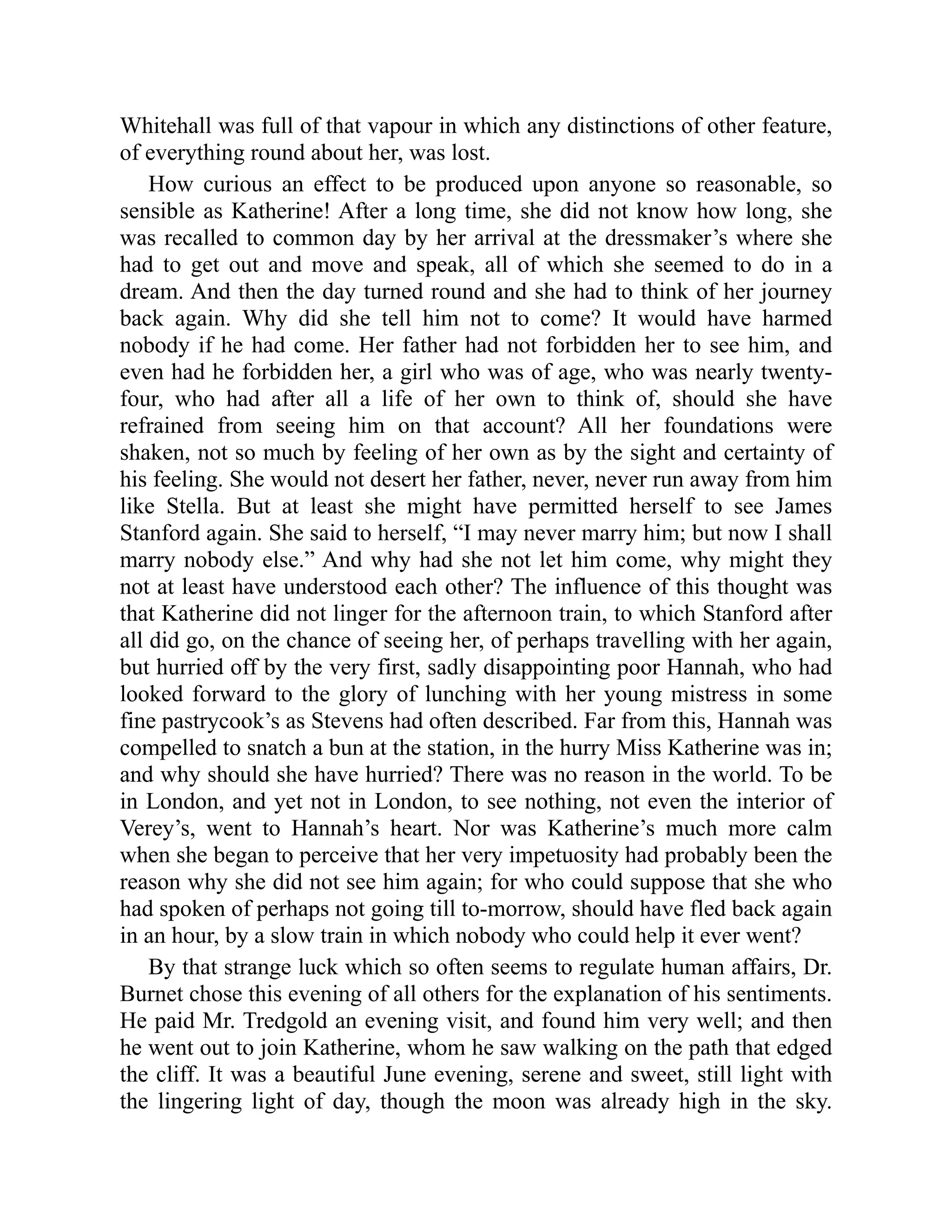 Whitehall was full of that vapour in which any distinctions of other feature,
of everything round about her, was lost.
How curious an effect to be produced upon anyone so reasonable, so
sensible as Katherine! After a long time, she did not know how long, she
was recalled to common day by her arrival at the dressmaker’s where she
had to get out and move and speak, all of which she seemed to do in a
dream. And then the day turned round and she had to think of her journey
back again. Why did she tell him not to come? It would have harmed
nobody if he had come. Her father had not forbidden her to see him, and
even had he forbidden her, a girl who was of age, who was nearly twenty-
four, who had after all a life of her own to think of, should she have
refrained from seeing him on that account? All her foundations were
shaken, not so much by feeling of her own as by the sight and certainty of
his feeling. She would not desert her father, never, never run away from him
like Stella. But at least she might have permitted herself to see James
Stanford again. She said to herself, “I may never marry him; but now I shall
marry nobody else.” And why had she not let him come, why might they
not at least have understood each other? The influence of this thought was
that Katherine did not linger for the afternoon train, to which Stanford after
all did go, on the chance of seeing her, of perhaps travelling with her again,
but hurried off by the very first, sadly disappointing poor Hannah, who had
looked forward to the glory of lunching with her young mistress in some
fine pastrycook’s as Stevens had often described. Far from this, Hannah was
compelled to snatch a bun at the station, in the hurry Miss Katherine was in;
and why should she have hurried? There was no reason in the world. To be
in London, and yet not in London, to see nothing, not even the interior of
Verey’s, went to Hannah’s heart. Nor was Katherine’s much more calm
when she began to perceive that her very impetuosity had probably been the
reason why she did not see him again; for who could suppose that she who
had spoken of perhaps not going till to-morrow, should have fled back again
in an hour, by a slow train in which nobody who could help it ever went?
By that strange luck which so often seems to regulate human affairs, Dr.
Burnet chose this evening of all others for the explanation of his sentiments.
He paid Mr. Tredgold an evening visit, and found him very well; and then
he went out to join Katherine, whom he saw walking on the path that edged
the cliff. It was a beautiful June evening, serene and sweet, still light with
the lingering light of day, though the moon was already high in the sky.
 