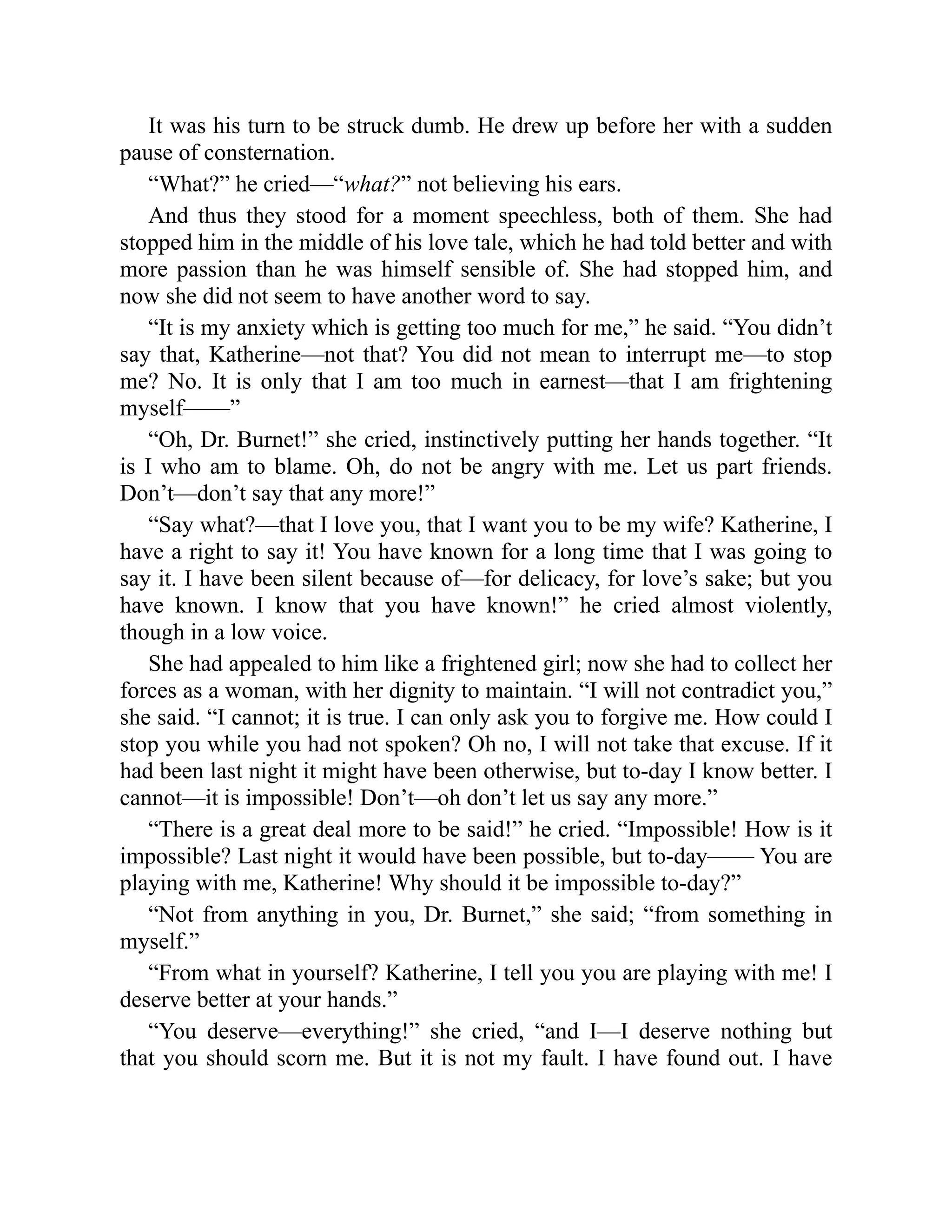 It was his turn to be struck dumb. He drew up before her with a sudden
pause of consternation.
“What?” he cried—“what?” not believing his ears.
And thus they stood for a moment speechless, both of them. She had
stopped him in the middle of his love tale, which he had told better and with
more passion than he was himself sensible of. She had stopped him, and
now she did not seem to have another word to say.
“It is my anxiety which is getting too much for me,” he said. “You didn’t
say that, Katherine—not that? You did not mean to interrupt me—to stop
me? No. It is only that I am too much in earnest—that I am frightening
myself——”
“Oh, Dr. Burnet!” she cried, instinctively putting her hands together. “It
is I who am to blame. Oh, do not be angry with me. Let us part friends.
Don’t—don’t say that any more!”
“Say what?—that I love you, that I want you to be my wife? Katherine, I
have a right to say it! You have known for a long time that I was going to
say it. I have been silent because of—for delicacy, for love’s sake; but you
have known. I know that you have known!” he cried almost violently,
though in a low voice.
She had appealed to him like a frightened girl; now she had to collect her
forces as a woman, with her dignity to maintain. “I will not contradict you,”
she said. “I cannot; it is true. I can only ask you to forgive me. How could I
stop you while you had not spoken? Oh no, I will not take that excuse. If it
had been last night it might have been otherwise, but to-day I know better. I
cannot—it is impossible! Don’t—oh don’t let us say any more.”
“There is a great deal more to be said!” he cried. “Impossible! How is it
impossible? Last night it would have been possible, but to-day—— You are
playing with me, Katherine! Why should it be impossible to-day?”
“Not from anything in you, Dr. Burnet,” she said; “from something in
myself.”
“From what in yourself? Katherine, I tell you you are playing with me! I
deserve better at your hands.”
“You deserve—everything!” she cried, “and I—I deserve nothing but
that you should scorn me. But it is not my fault. I have found out. I have
 