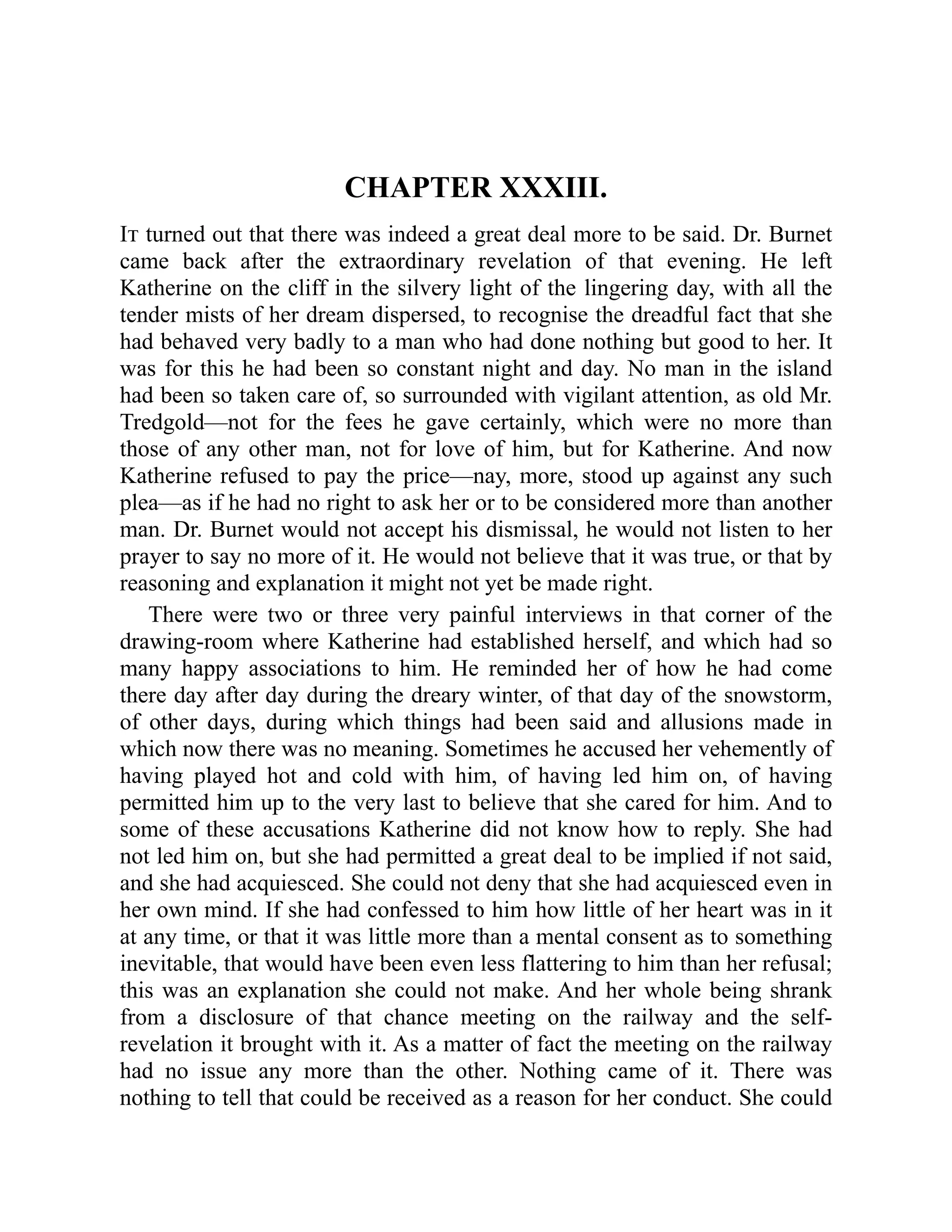 CHAPTER XXXIII.
It turned out that there was indeed a great deal more to be said. Dr. Burnet
came back after the extraordinary revelation of that evening. He left
Katherine on the cliff in the silvery light of the lingering day, with all the
tender mists of her dream dispersed, to recognise the dreadful fact that she
had behaved very badly to a man who had done nothing but good to her. It
was for this he had been so constant night and day. No man in the island
had been so taken care of, so surrounded with vigilant attention, as old Mr.
Tredgold—not for the fees he gave certainly, which were no more than
those of any other man, not for love of him, but for Katherine. And now
Katherine refused to pay the price—nay, more, stood up against any such
plea—as if he had no right to ask her or to be considered more than another
man. Dr. Burnet would not accept his dismissal, he would not listen to her
prayer to say no more of it. He would not believe that it was true, or that by
reasoning and explanation it might not yet be made right.
There were two or three very painful interviews in that corner of the
drawing-room where Katherine had established herself, and which had so
many happy associations to him. He reminded her of how he had come
there day after day during the dreary winter, of that day of the snowstorm,
of other days, during which things had been said and allusions made in
which now there was no meaning. Sometimes he accused her vehemently of
having played hot and cold with him, of having led him on, of having
permitted him up to the very last to believe that she cared for him. And to
some of these accusations Katherine did not know how to reply. She had
not led him on, but she had permitted a great deal to be implied if not said,
and she had acquiesced. She could not deny that she had acquiesced even in
her own mind. If she had confessed to him how little of her heart was in it
at any time, or that it was little more than a mental consent as to something
inevitable, that would have been even less flattering to him than her refusal;
this was an explanation she could not make. And her whole being shrank
from a disclosure of that chance meeting on the railway and the self-
revelation it brought with it. As a matter of fact the meeting on the railway
had no issue any more than the other. Nothing came of it. There was
nothing to tell that could be received as a reason for her conduct. She could
 