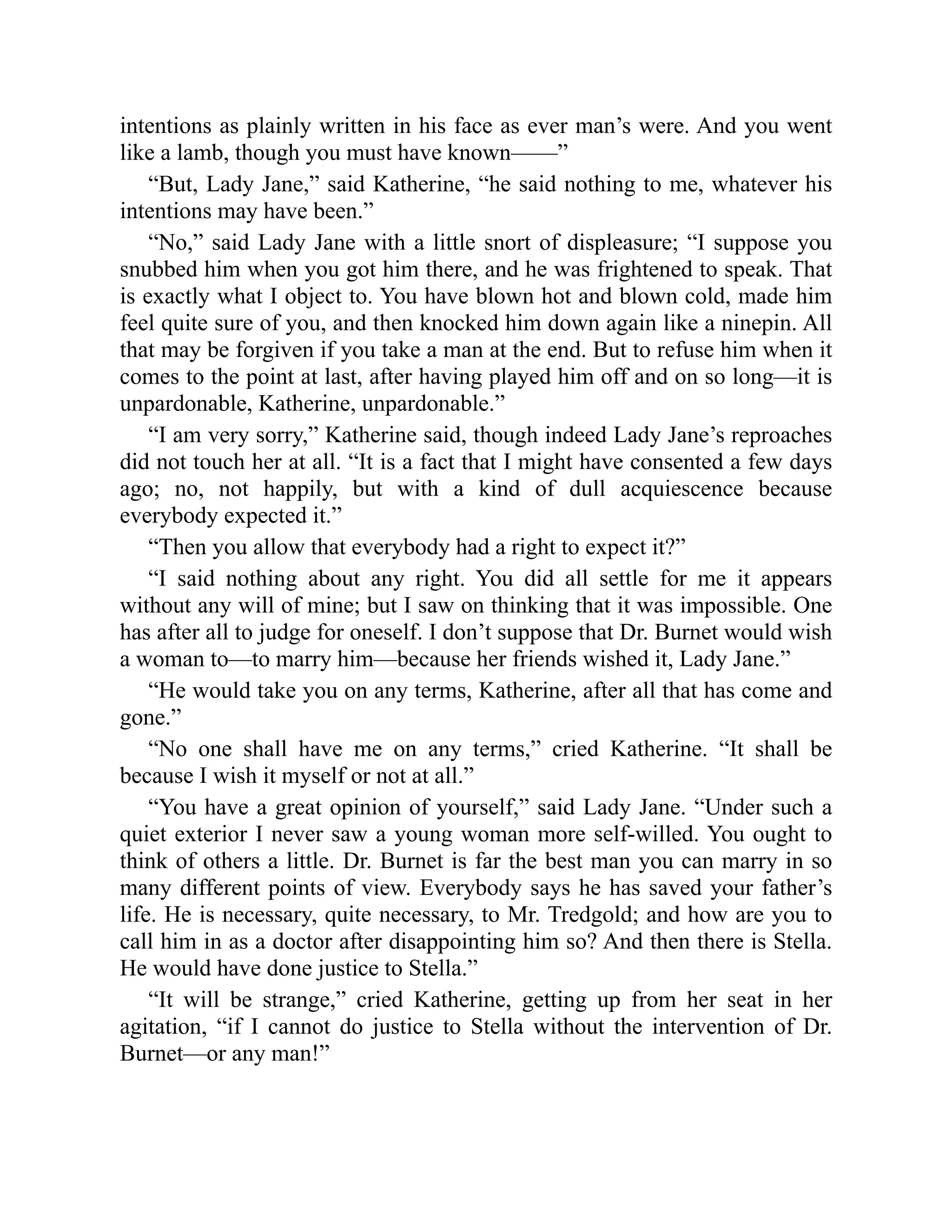 intentions as plainly written in his face as ever man’s were. And you went
like a lamb, though you must have known——”
“But, Lady Jane,” said Katherine, “he said nothing to me, whatever his
intentions may have been.”
“No,” said Lady Jane with a little snort of displeasure; “I suppose you
snubbed him when you got him there, and he was frightened to speak. That
is exactly what I object to. You have blown hot and blown cold, made him
feel quite sure of you, and then knocked him down again like a ninepin. All
that may be forgiven if you take a man at the end. But to refuse him when it
comes to the point at last, after having played him off and on so long—it is
unpardonable, Katherine, unpardonable.”
“I am very sorry,” Katherine said, though indeed Lady Jane’s reproaches
did not touch her at all. “It is a fact that I might have consented a few days
ago; no, not happily, but with a kind of dull acquiescence because
everybody expected it.”
“Then you allow that everybody had a right to expect it?”
“I said nothing about any right. You did all settle for me it appears
without any will of mine; but I saw on thinking that it was impossible. One
has after all to judge for oneself. I don’t suppose that Dr. Burnet would wish
a woman to—to marry him—because her friends wished it, Lady Jane.”
“He would take you on any terms, Katherine, after all that has come and
gone.”
“No one shall have me on any terms,” cried Katherine. “It shall be
because I wish it myself or not at all.”
“You have a great opinion of yourself,” said Lady Jane. “Under such a
quiet exterior I never saw a young woman more self-willed. You ought to
think of others a little. Dr. Burnet is far the best man you can marry in so
many different points of view. Everybody says he has saved your father’s
life. He is necessary, quite necessary, to Mr. Tredgold; and how are you to
call him in as a doctor after disappointing him so? And then there is Stella.
He would have done justice to Stella.”
“It will be strange,” cried Katherine, getting up from her seat in her
agitation, “if I cannot do justice to Stella without the intervention of Dr.
Burnet—or any man!”
 