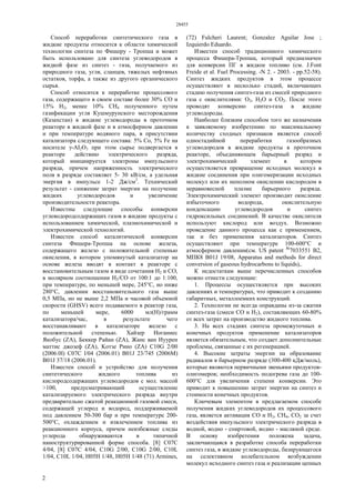 28455
2
Способ переработки синтетического газа в
жидкие продукты относится к области химической
технологии синтеза по Фишеру - Тропша и может
быть использовано для синтеза углеводородов в
жидкой фазе из синтез - газа, получаемого из
природного газа, угля, сланцев, тяжелых нефтяных
остатков, торфа, а также из другого органического
сырья.
Способ относится к переработке процессового
газа, содержащего в своем составе более 30% СО и
15% Н2, менее 10% СН4 полученного путем
газификации угля Кушмурунского месторождения
(Казахстан) в жидкие углеводороды в проточном
реакторе в жидкой фазе и в атмосферном давлении
и при температуре водяного пара, в присутствии
катализатора следующего состава: 5% Со, 5% Fe на
носителе γ-AI2O3 при этом сырье подвергается в
реакторе действию электрического разряда,
который инициируется электроны импульсного
разряда, причем напряженность электрического
поля в разряде составляет 5- 30 кВ/см, а удельная
энергия в импульсе 1-2 Дж/см3
. Технический
результат - снижение затрат энергии на получение
жидких углеводородов и увеличение
производительности реактора.
Известны следующие способы конверсии
углеводородсодержащих газов в жидкие продукты с
использованием химической, плазмохимической и
электрохимической технологий.
Известен способ каталитической конверсии
синтеза Фишера-Тропша на основе железа,
содержащего железо с положительной степенью
окисления, в котором упомянутый катализатор на
основе железа вводят в контакт в реакторе с
восстановительным газом в виде сочетания Н2 и СО,
в молярном соотношении Н2/СО от 100:1 до 1:100,
при температуре, по меньшей мере, 245°С, но ниже
280°С, давлении восстановительного газа выше
0,5 МПа, но не выше 2,2 МПа и часовой объемной
скорости (GHSV) всего подаваемого в реактор газа,
по меньшей мере, 6000 мл(Н)/грамм
катализатора/час, в результате чего
восстанавливают в катализаторе железо с
положительной степенью. Хайзер Иоганнес
Якобус (ZA), Беккер Райан (ZA), Жанс ван Иуурен
маттис джозеф (ZA), Koтзе Рино (ZA) C10G 2/00
(2006.0l) C07C l/04 (2006.01) B01J 23/745 (2006М)
В01J 37/18 (2006.01).
Известен способ и устройство для получения
синтетического жидкого топлива из
кислородсодержащих углеводородов с мол. массой
>100, предусматривающий осуществление
катализируемого электрического разряда внутри
предварительно сжатой реакционной газовой смеси,
содержащей углерод и водород, поддерживаемой
под давлением 50-300 бар и при температуре 200-
500°С, охлаждением и извлечением топлива из
реакционного корпуса, причем неизбежные следы
углерода обнаруживаются в типичной
наноструктурированной форме способа. [8] С07С
4/04, [8] С07С 4/04, C10G 2/00, C10G 2/00, C10L
1/04, C10L 1/04, Н05Н 1/48, Н05Н 1/48 (71) Armines,
(72) Fulcheri Laurent; Gonzalez Aguilar Jose ;
Izquierdo Eduardo.
Известен способ традиционного химического
процесса Фишера-Тропша, который предназначен
для конверсии ПГ в жидкое топливо (см. J.Font
Freide et al. Fuel Processing. -N 2. - 2003. - pp.52-58).
Синтез жидких продуктов в этом процессе
осуществляют в несколько стадий, включающих
стадию получения синтез-газа из смесей природного
газа с окислителями: О2, Н2О и СО2. После этого
проводят конверсию синтез-газа в жидкие
углеводороды.
Наиболее близким способом того же назначения
к заявляемому изобретению по максимальному
количеству сходных признаков является способ
одностадийной переработки газообразных
углеводородов в жидкие продукты в проточном
реакторе, объединяющем барьерный разряд и
электрохимический элемент в котором
осуществляется превращение исходных молекул в
жидкие соединения при олигомеризации исходных
молекул или их неполном окислении кислородом в
неравновесной плазме барьерного разряда.
Электрохимический элемент производит окисление
избыточного водорода, окислительную
конденсацию углеводородов и синтез
гидроксильных соединений. В качестве окислителя
используют кислород или воздух. Возможно
проведение данного процесса как с применением,
так и без применения катализаторов. Синтез
осуществляют при температуре 100-600°С и
атмосферном давлении(см. US patent №
7033551 В2,
МПК8 B01J 19/08, Apparatus and methods for direct
conversion of gaseous hydrocarbons to liquids),.
К недостаткам выше перечисленных способов
можно отнести следующие:
1. Процессы осуществляется при высоких
давлениях и температурах, что приводит к созданию
габаритных, металлоемких конструкций.
2. Технологии не всегда оправданы из-за сжатия
синтез-газа (смеси СО и Н2), составляющих 60-80%
от всех затрат на производство жидкого топлива.
3. На всех стадиях синтеза промежуточных и
конечных продуктов применение катализаторов
является обязательным, что создает дополнительные
проблемы, связанные с их регенерацией.
4. Высокие затраты энергии на образование
радикалов в барьерном разряде (300-400 кДж/моль),
которые являются первичными звеньями продуктов-
олигомеров; необходимость подогрева газа до 100-
600°С для увеличения степени конверсии. Это
приводит к повышению затрат энергии на синтез и
стоимости конечных продуктов.
Ключевым элементом в предлагаемом способе
получения жидких углеводородов их процессового
газа, является активация СО и Н2, СН4, СО2 за счет
воздействия импульсного электрического разряда в
водной, водно - спиртовой, водно - масляной среде.
В основу изобретения положена задача,
заключающаяся в разработке способа переработки
синтез газа, в жидкие углеводороды, базирующегося
на селективном колебательном возбуждении
молекул исходного синтез газа и реализации цепных
 