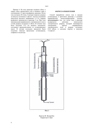 28455
4
Пример 4. На вход реактора подавали сбоку и
сверху смесь процессового газа и водяного пара в
соотношении 1:2 при атмосферном давлении. Поток
газа составлял 20 л/мин. Удельная энергия в разряде
за импульс составляла 2 Дж/см3
, частота следования
импульсов высокого напряжения 1-2 Гц, ширина
разрядного промежутка в реакторе 3 см. При этом
максимальная напряженность электрического поля в
столбе разряда составляла 6 кВ/см. В течении часа
было получено 37,2 мл жидкого конденсата,
состоящего преимущественно из углеводородных
масел. В составе остальных продуктов были
получены тяжелые предельные углеводороды,
олефины и альдегиды.
ФОРМУЛА ИЗОБРЕТЕНИЯ
Способ переработки синтез газа в жидкие
углеводороды в проточном реакторе в условиях
неравновесной, низкотемпературной плазмы,
отличающийся тем, что поток газа в реакторе
подвергается действию импульсного
электрического разряда, который инициируется
электронами, причем напряженность
электрического поля в разряде составляет
8-10 кВ/см, а удельная энергия в импульсе
1-2 Дж/см3
.
Верстка Ж. Жомартбек
Корректор Е. Барч
 