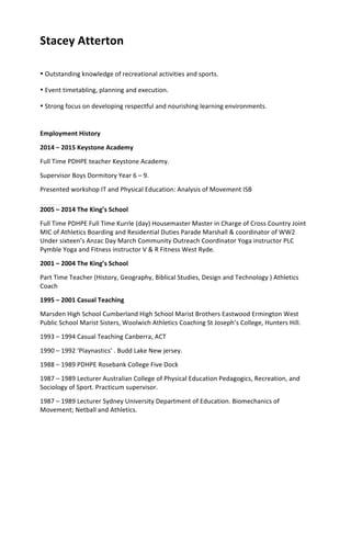 Stacey	
  Atterton
• Outstanding	
  knowledge	
  of	
  recreational	
  activities	
  and	
  sports.	
  
• Event	
  timetabling,	
  planning	
  and	
  execution.	
  
• Strong	
  focus	
  on	
  developing	
  respectful	
  and	
  nourishing	
  learning	
  environments.	
  
Employment	
  History	
  
2014	
  –	
  2015	
  Keystone	
  Academy	
  
Full	
  Time	
  PDHPE	
  teacher	
  Keystone	
  Academy.	
  
Supervisor	
  Boys	
  Dormitory	
  Year	
  6	
  –	
  9.	
  
Presented	
  workshop	
  IT	
  and	
  Physical	
  Education:	
  Analysis	
  of	
  Movement	
  ISB	
  
2005	
  –	
  2014	
  The	
  King’s	
  School
Full	
  Time	
  PDHPE	
  Full	
  Time	
  Kurrle	
  (day)	
  Housemaster	
  Master	
  in	
  Charge	
  of	
  Cross	
  Country	
  Joint	
  
MIC	
  of	
  Athletics	
  Boarding	
  and	
  Residential	
  Duties	
  Parade	
  Marshall	
  &	
  coordinator	
  of	
  WW2	
  
Under	
  sixteen’s	
  Anzac	
  Day	
  March	
  Community	
  Outreach	
  Coordinator	
  Yoga	
  instructor	
  PLC	
  
Pymble	
  Yoga	
  and	
  Fitness	
  instructor	
  V	
  &	
  R	
  Fitness	
  West	
  Ryde.
2001	
  –	
  2004	
  The	
  King’s	
  School
Part	
  Time	
  Teacher	
  (History,	
  Geography,	
  Biblical	
  Studies,	
  Design	
  and	
  Technology	
  )	
  Athletics	
  
Coach
1995	
  –	
  2001	
  Casual	
  Teaching
Marsden	
  High	
  School	
  Cumberland	
  High	
  School	
  Marist	
  Brothers	
  Eastwood	
  Ermington	
  West	
  
Public	
  School	
  Marist	
  Sisters,	
  Woolwich	
  Athletics	
  Coaching	
  St	
  Joseph’s	
  College,	
  Hunters	
  Hill.
1993	
  –	
  1994	
  Casual	
  Teaching	
  Canberra,	
  ACT
1990	
  –	
  1992	
  ‘Playnastics’	
  .	
  Budd	
  Lake	
  New	
  jersey.
1988	
  –	
  1989	
  PDHPE	
  Rosebank	
  College	
  Five	
  Dock
1987	
  –	
  1989	
  Lecturer	
  Australian	
  College	
  of	
  Physical	
  Education	
  Pedagogics,	
  Recreation,	
  and	
  
Sociology	
  of	
  Sport.	
  Practicum	
  supervisor.
1987	
  –	
  1989	
  Lecturer	
  Sydney	
  University	
  Department	
  of	
  Education.	
  Biomechanics	
  of	
  
Movement;	
  Netball	
  and	
  Athletics.
	
  
	
  
	
  
	
  
 