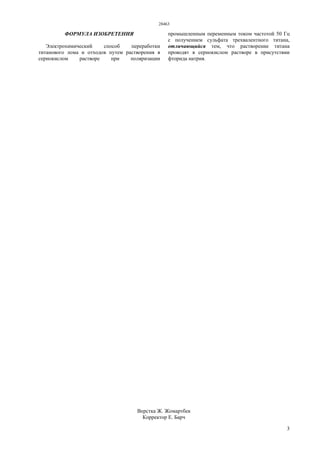 28463
3
ФОРМУЛА ИЗОБРЕТЕНИЯ
Электрохимический способ переработки
титанового лома и отходов путем растворения в
сернокислом растворе при поляризации
промышленным переменным током частотой 50 Гц
с получением сульфата трехвалентного титана,
отличающийся тем, что растворение титана
проводят в сернокислом растворе в присутствии
фторида натрия.
Верстка Ж. Жомартбек
Корректор Е. Барч
 